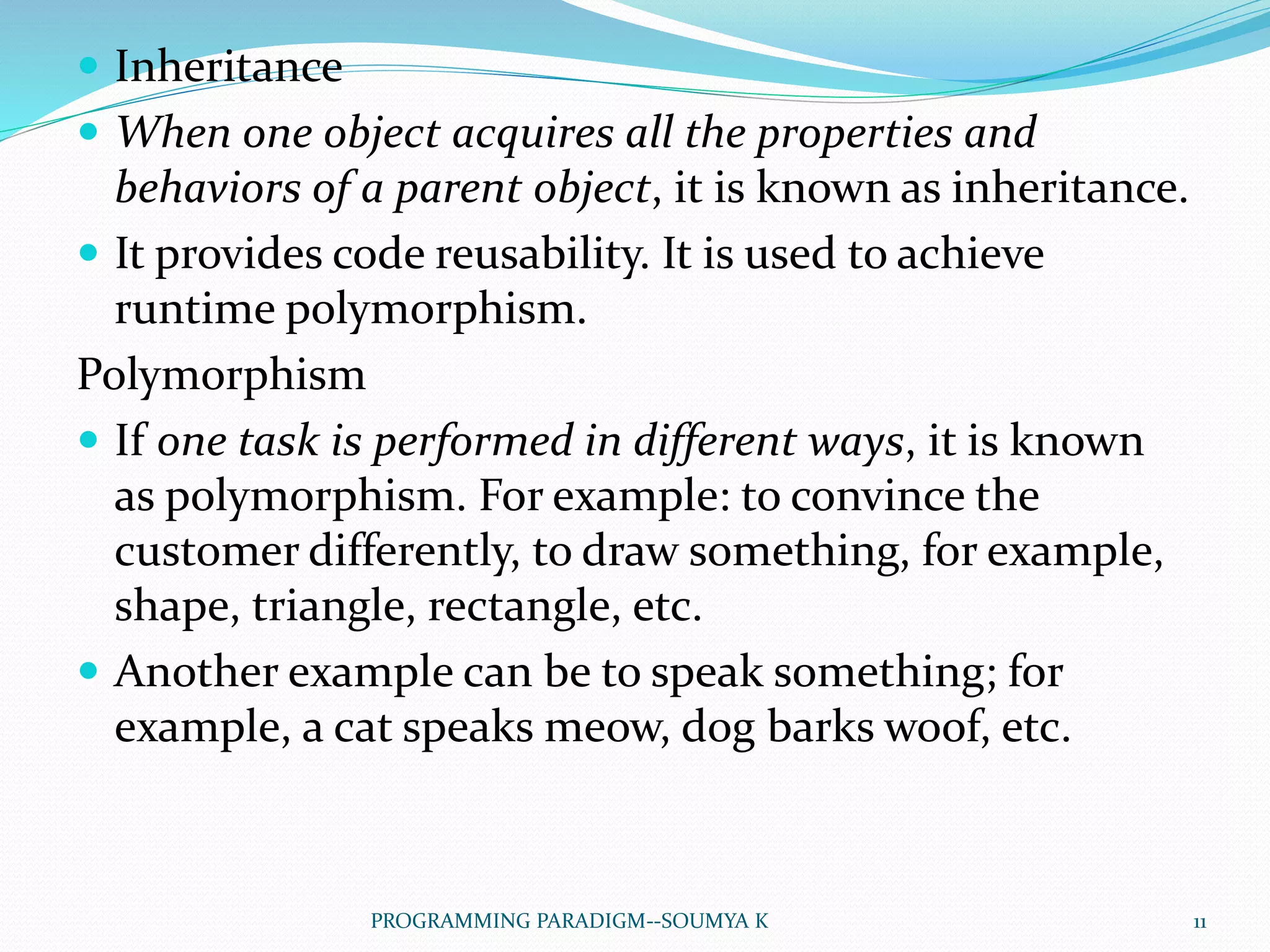  Inheritance
 When one object acquires all the properties and
behaviors of a parent object, it is known as inheritance.
 It provides code reusability. It is used to achieve
runtime polymorphism.
Polymorphism
 If one task is performed in different ways, it is known
as polymorphism. For example: to convince the
customer differently, to draw something, for example,
shape, triangle, rectangle, etc.
 Another example can be to speak something; for
example, a cat speaks meow, dog barks woof, etc.
11PROGRAMMING PARADIGM--SOUMYA K
 