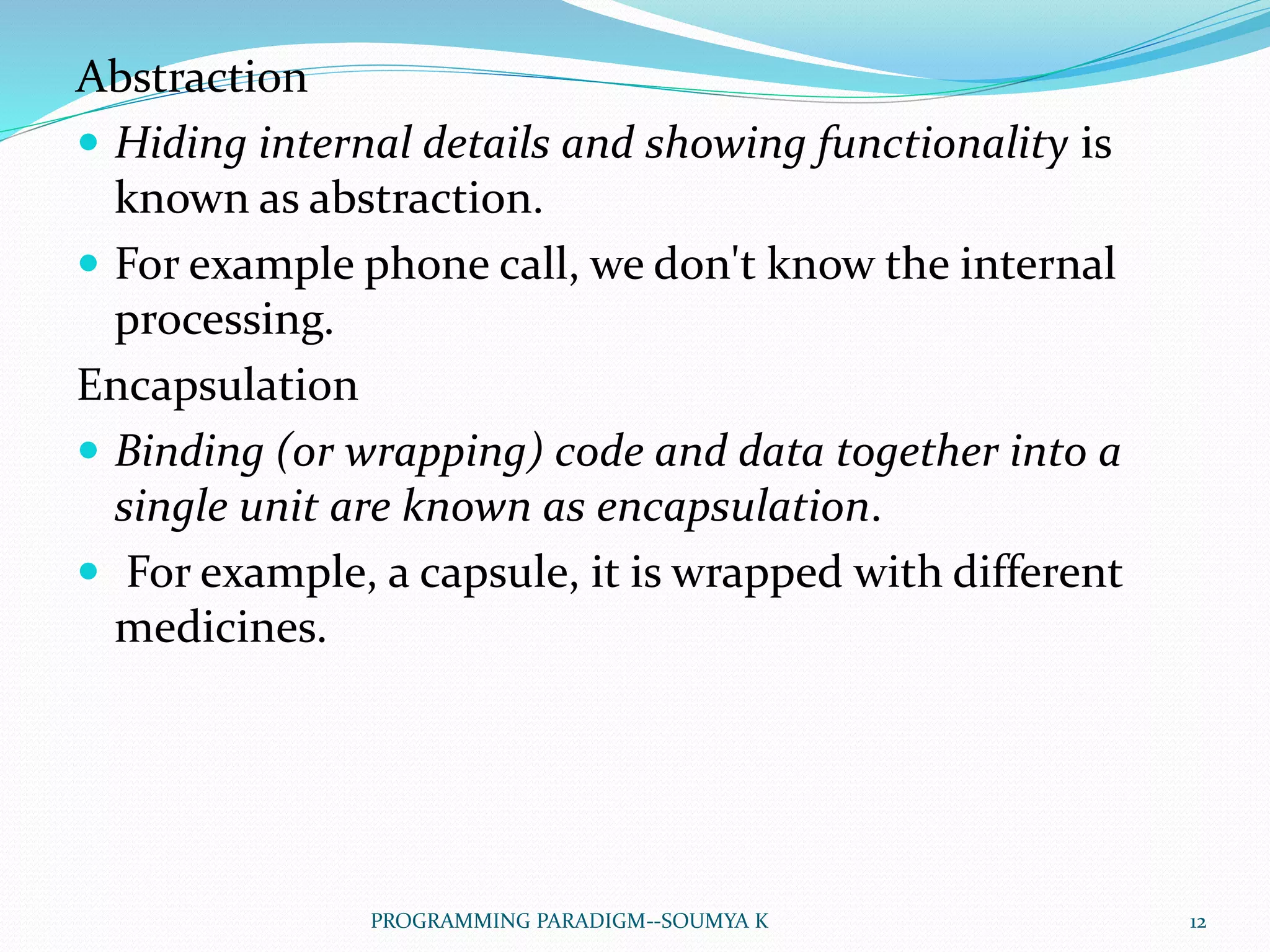 Abstraction
 Hiding internal details and showing functionality is
known as abstraction.
 For example phone call, we don't know the internal
processing.
Encapsulation
 Binding (or wrapping) code and data together into a
single unit are known as encapsulation.
 For example, a capsule, it is wrapped with different
medicines.
12PROGRAMMING PARADIGM--SOUMYA K
 