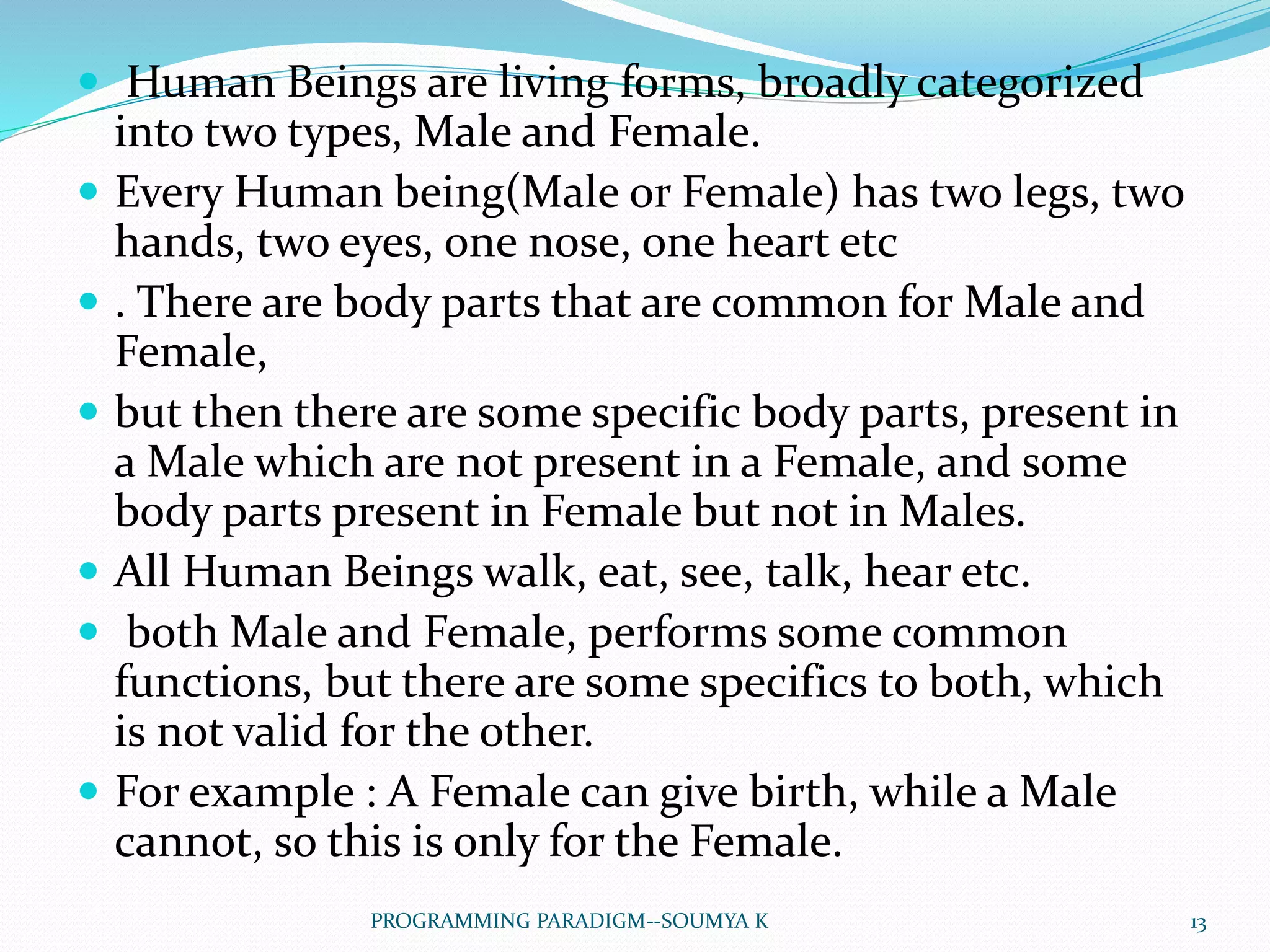  Human Beings are living forms, broadly categorized
into two types, Male and Female.
 Every Human being(Male or Female) has two legs, two
hands, two eyes, one nose, one heart etc
 . There are body parts that are common for Male and
Female,
 but then there are some specific body parts, present in
a Male which are not present in a Female, and some
body parts present in Female but not in Males.
 All Human Beings walk, eat, see, talk, hear etc.
 both Male and Female, performs some common
functions, but there are some specifics to both, which
is not valid for the other.
 For example : A Female can give birth, while a Male
cannot, so this is only for the Female.
13PROGRAMMING PARADIGM--SOUMYA K
 