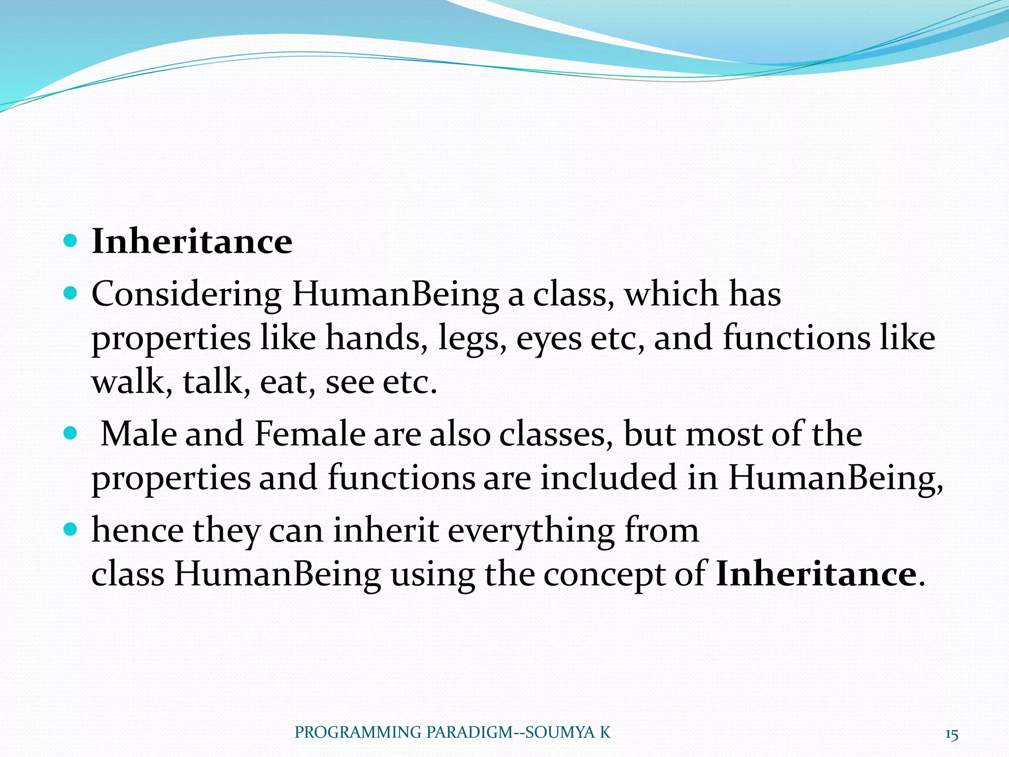  Inheritance
 Considering HumanBeing a class, which has
properties like hands, legs, eyes etc, and functions like
walk, talk, eat, see etc.
 Male and Female are also classes, but most of the
properties and functions are included in HumanBeing,
 hence they can inherit everything from
class HumanBeing using the concept of Inheritance.
15PROGRAMMING PARADIGM--SOUMYA K
 