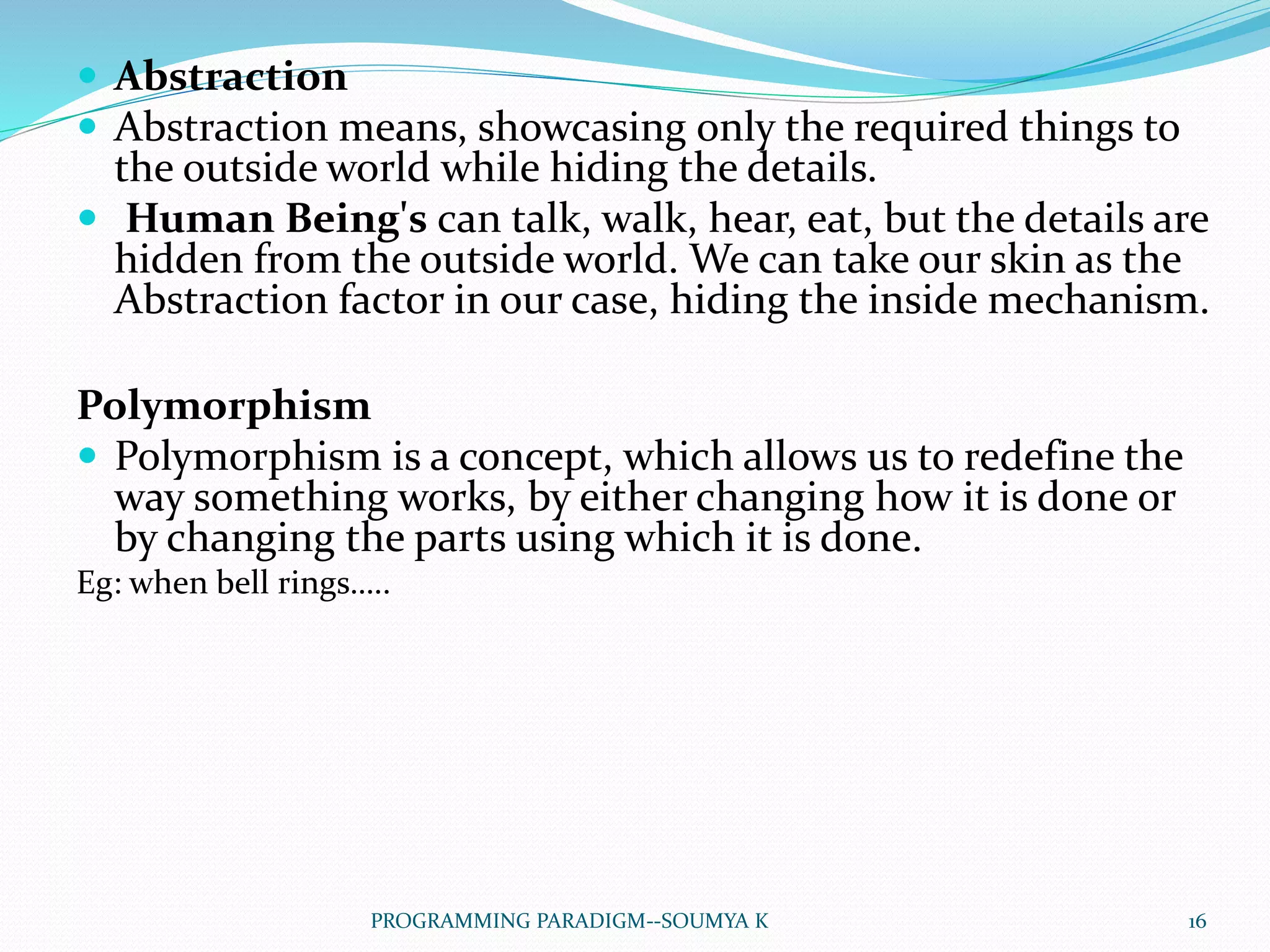  Abstraction
 Abstraction means, showcasing only the required things to
the outside world while hiding the details.
 Human Being's can talk, walk, hear, eat, but the details are
hidden from the outside world. We can take our skin as the
Abstraction factor in our case, hiding the inside mechanism.
Polymorphism
 Polymorphism is a concept, which allows us to redefine the
way something works, by either changing how it is done or
by changing the parts using which it is done.
Eg: when bell rings…..
16PROGRAMMING PARADIGM--SOUMYA K
 