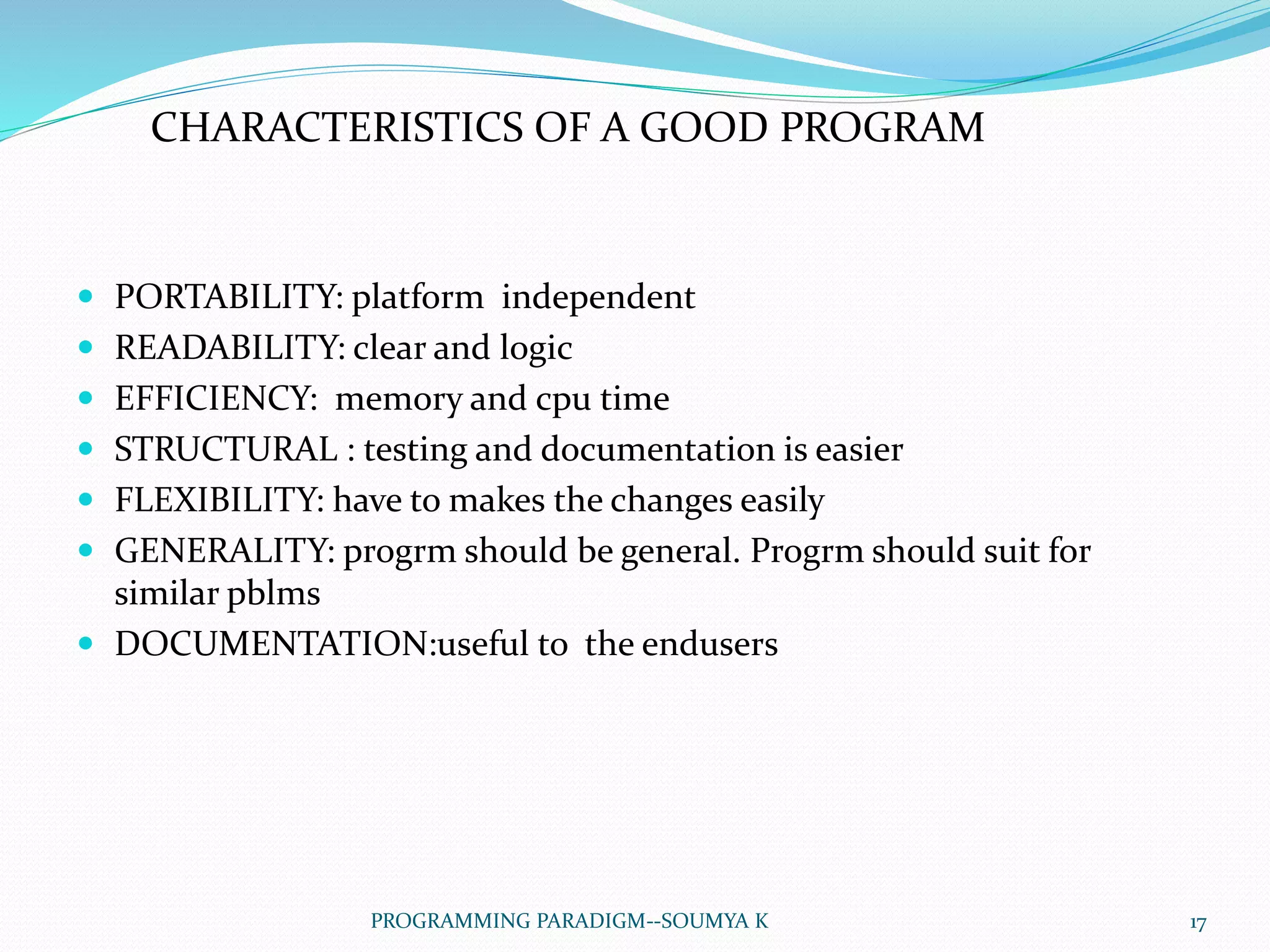  PORTABILITY: platform independent
 READABILITY: clear and logic
 EFFICIENCY: memory and cpu time
 STRUCTURAL : testing and documentation is easier
 FLEXIBILITY: have to makes the changes easily
 GENERALITY: progrm should be general. Progrm should suit for
similar pblms
 DOCUMENTATION:useful to the endusers
CHARACTERISTICS OF A GOOD PROGRAM
17PROGRAMMING PARADIGM--SOUMYA K
 