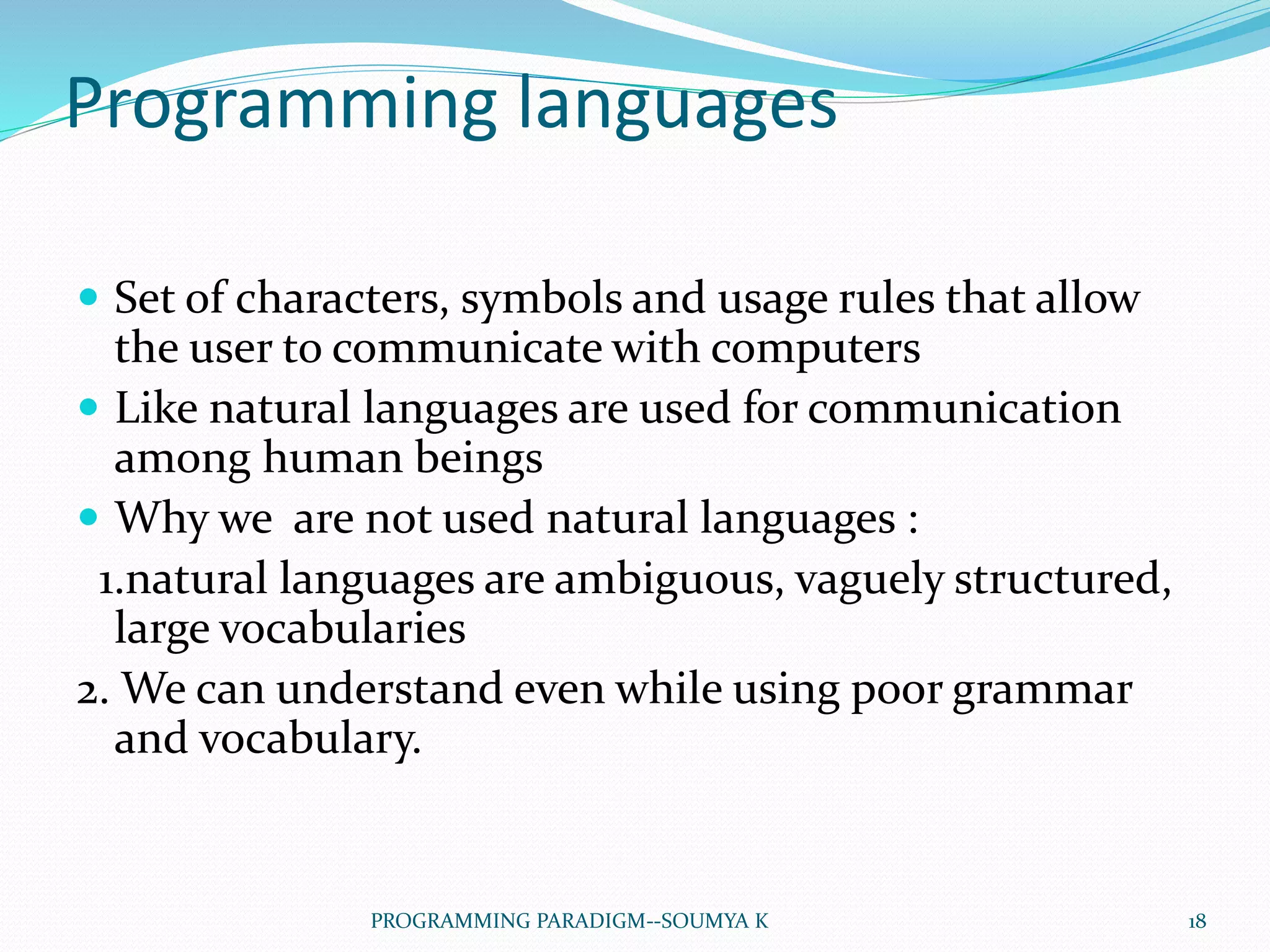 Programming languages
 Set of characters, symbols and usage rules that allow
the user to communicate with computers
 Like natural languages are used for communication
among human beings
 Why we are not used natural languages :
1.natural languages are ambiguous, vaguely structured,
large vocabularies
2. We can understand even while using poor grammar
and vocabulary.
18PROGRAMMING PARADIGM--SOUMYA K
 