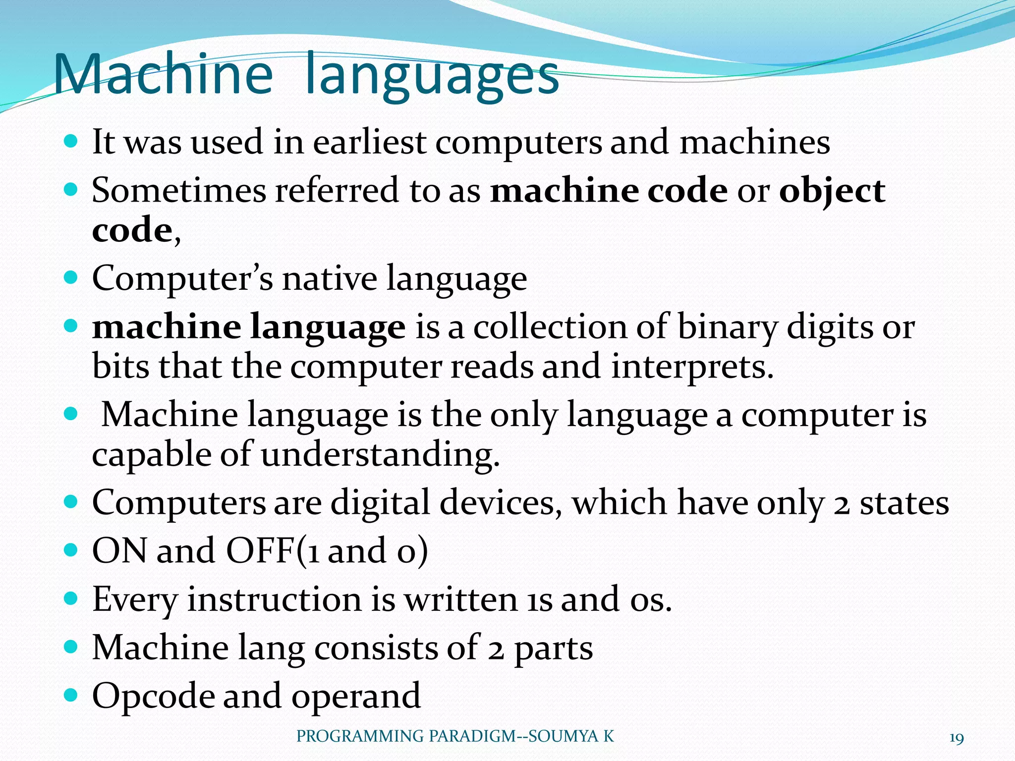 Machine languages
 It was used in earliest computers and machines
 Sometimes referred to as machine code or object
code,
 Computer’s native language
 machine language is a collection of binary digits or
bits that the computer reads and interprets.
 Machine language is the only language a computer is
capable of understanding.
 Computers are digital devices, which have only 2 states
 ON and OFF(1 and 0)
 Every instruction is written 1s and 0s.
 Machine lang consists of 2 parts
 Opcode and operand
19PROGRAMMING PARADIGM--SOUMYA K
 