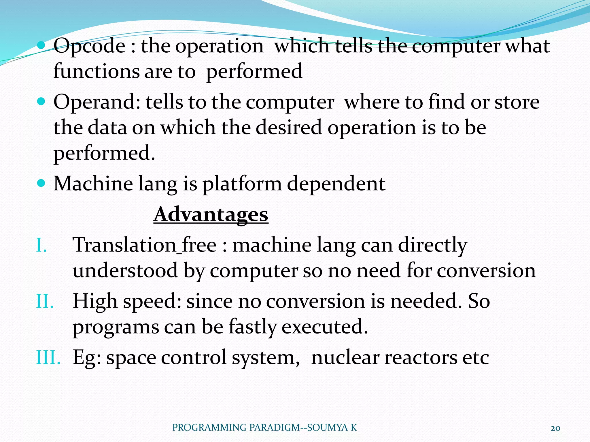  Opcode : the operation which tells the computer what
functions are to performed
 Operand: tells to the computer where to find or store
the data on which the desired operation is to be
performed.
 Machine lang is platform dependent
Advantages
I. Translation free : machine lang can directly
understood by computer so no need for conversion
II. High speed: since no conversion is needed. So
programs can be fastly executed.
III. Eg: space control system, nuclear reactors etc
20PROGRAMMING PARADIGM--SOUMYA K
 