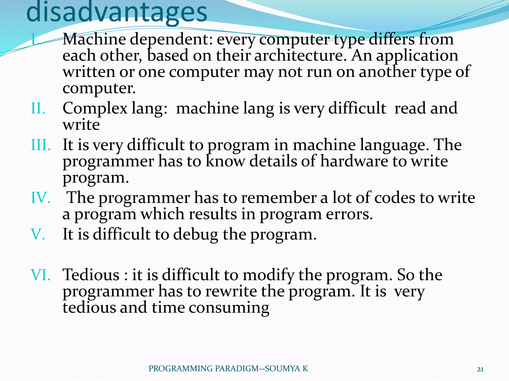 disadvantages
I. Machine dependent: every computer type differs from
each other, based on their architecture. An application
written or one computer may not run on another type of
computer.
II. Complex lang: machine lang is very difficult read and
write
III. It is very difficult to program in machine language. The
programmer has to know details of hardware to write
program.
IV. The programmer has to remember a lot of codes to write
a program which results in program errors.
V. It is difficult to debug the program.
VI. Tedious : it is difficult to modify the program. So the
programmer has to rewrite the program. It is very
tedious and time consuming
21PROGRAMMING PARADIGM--SOUMYA K
 