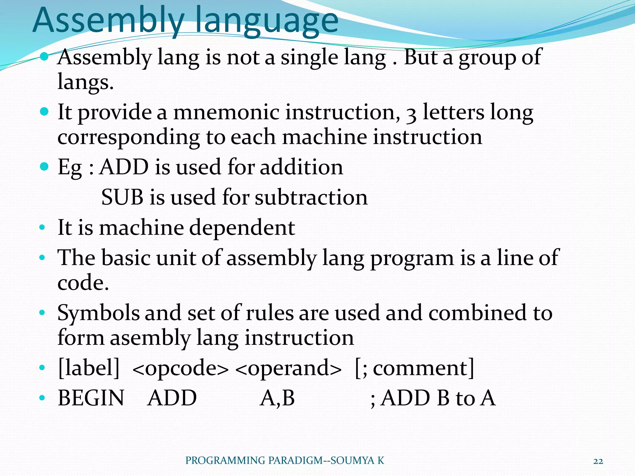 Assembly language
 Assembly lang is not a single lang . But a group of
langs.
 It provide a mnemonic instruction, 3 letters long
corresponding to each machine instruction
 Eg : ADD is used for addition
SUB is used for subtraction
• It is machine dependent
• The basic unit of assembly lang program is a line of
code.
• Symbols and set of rules are used and combined to
form asembly lang instruction
• [label] <opcode> <operand> [; comment]
• BEGIN ADD A,B ; ADD B to A
22PROGRAMMING PARADIGM--SOUMYA K
 