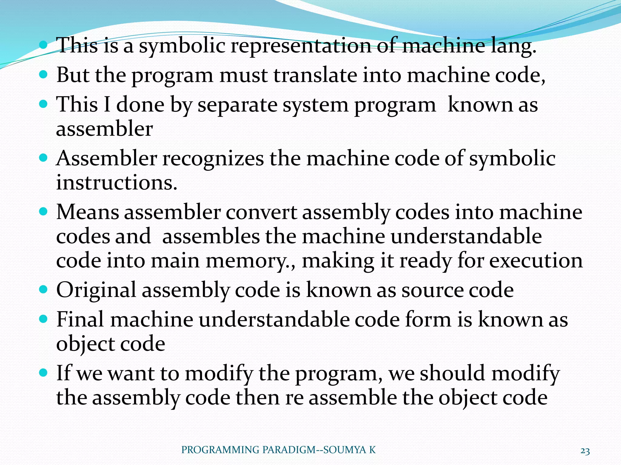  This is a symbolic representation of machine lang.
 But the program must translate into machine code,
 This I done by separate system program known as
assembler
 Assembler recognizes the machine code of symbolic
instructions.
 Means assembler convert assembly codes into machine
codes and assembles the machine understandable
code into main memory., making it ready for execution
 Original assembly code is known as source code
 Final machine understandable code form is known as
object code
 If we want to modify the program, we should modify
the assembly code then re assemble the object code
23PROGRAMMING PARADIGM--SOUMYA K
 