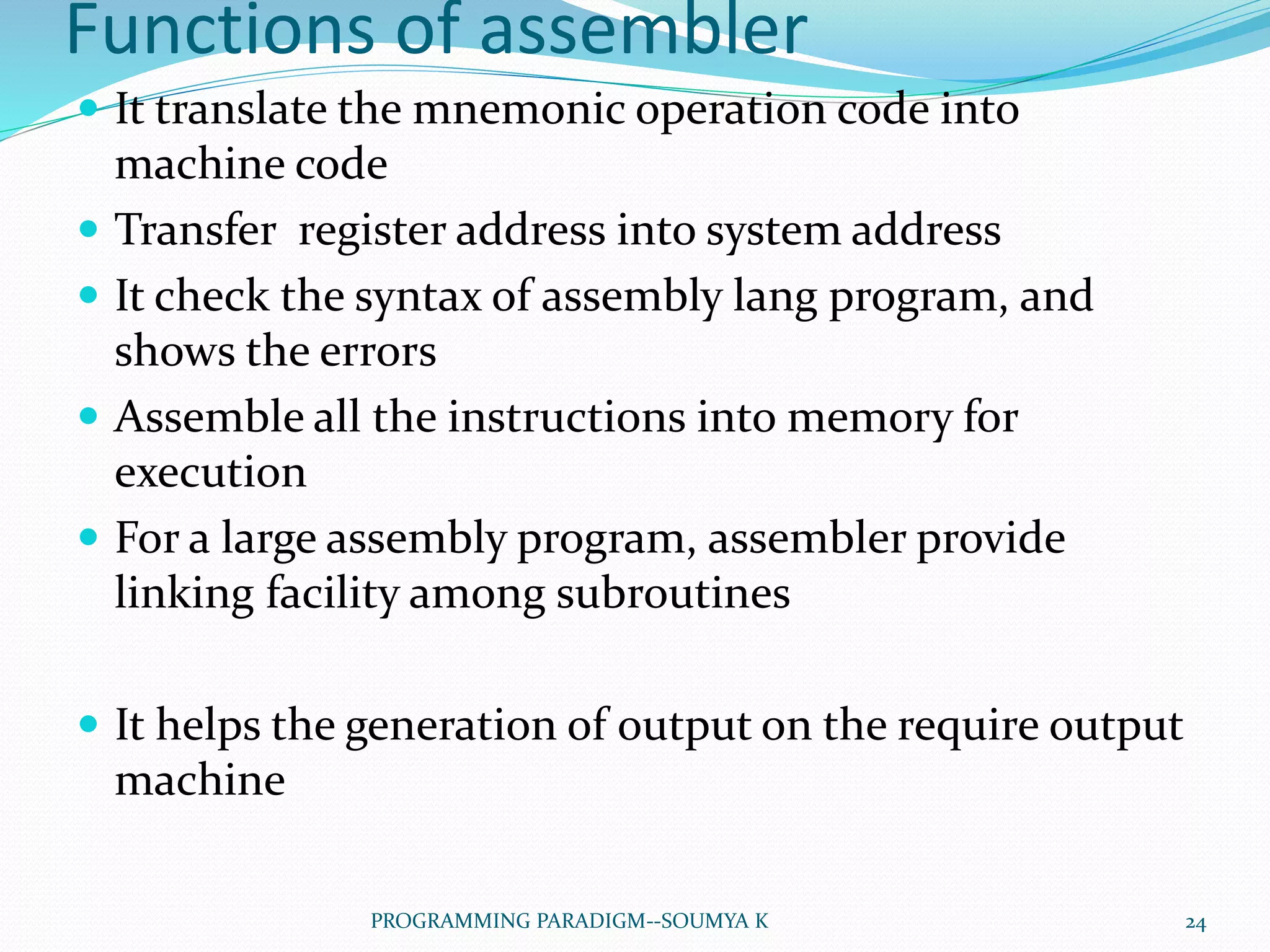 Functions of assembler
 It translate the mnemonic operation code into
machine code
 Transfer register address into system address
 It check the syntax of assembly lang program, and
shows the errors
 Assemble all the instructions into memory for
execution
 For a large assembly program, assembler provide
linking facility among subroutines
 It helps the generation of output on the require output
machine
24PROGRAMMING PARADIGM--SOUMYA K
 