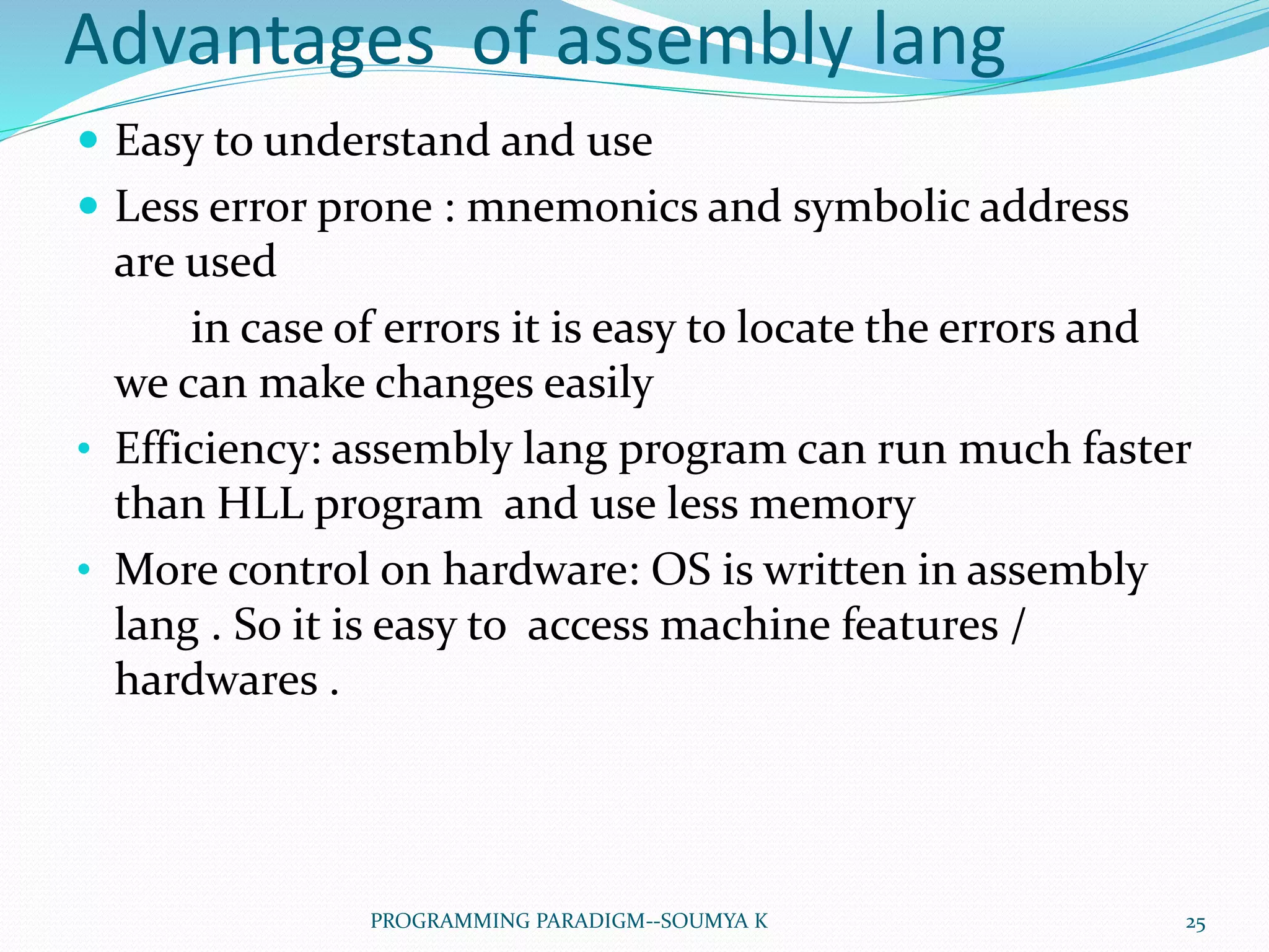 Advantages of assembly lang
 Easy to understand and use
 Less error prone : mnemonics and symbolic address
are used
in case of errors it is easy to locate the errors and
we can make changes easily
• Efficiency: assembly lang program can run much faster
than HLL program and use less memory
• More control on hardware: OS is written in assembly
lang . So it is easy to access machine features /
hardwares .
25PROGRAMMING PARADIGM--SOUMYA K
 