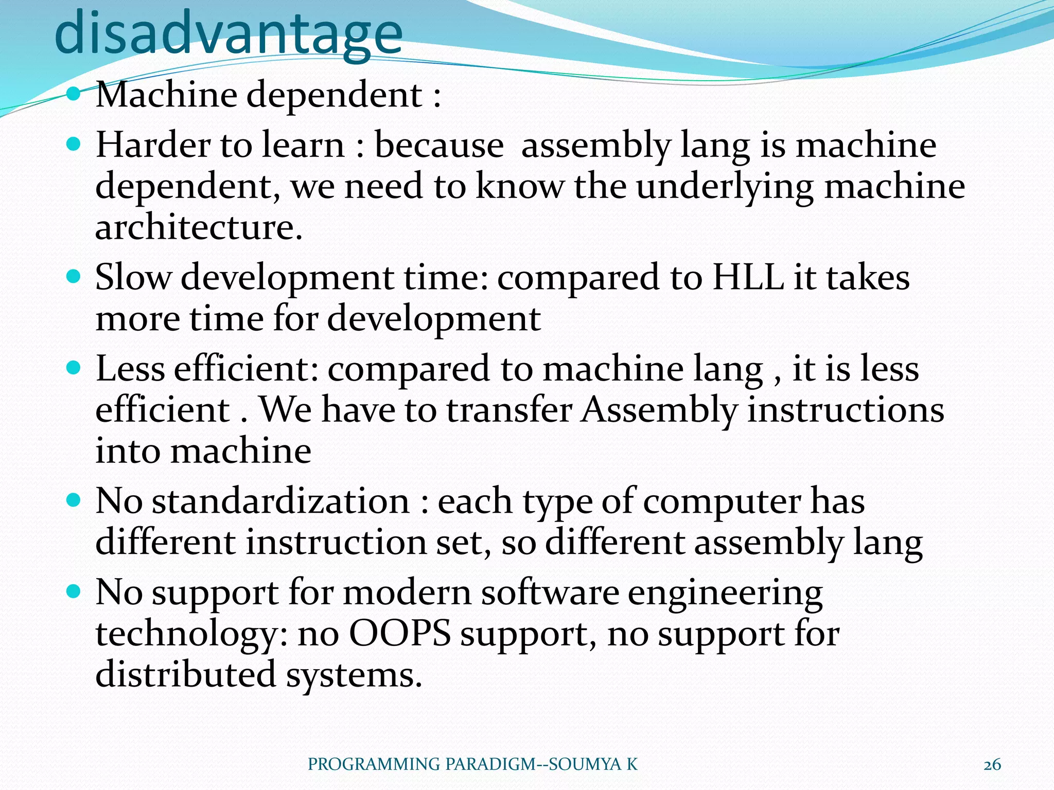 disadvantage
 Machine dependent :
 Harder to learn : because assembly lang is machine
dependent, we need to know the underlying machine
architecture.
 Slow development time: compared to HLL it takes
more time for development
 Less efficient: compared to machine lang , it is less
efficient . We have to transfer Assembly instructions
into machine
 No standardization : each type of computer has
different instruction set, so different assembly lang
 No support for modern software engineering
technology: no OOPS support, no support for
distributed systems.
26PROGRAMMING PARADIGM--SOUMYA K
 