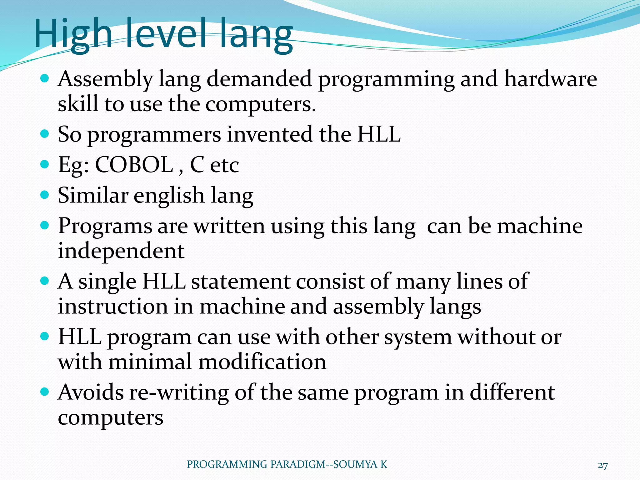 High level lang
 Assembly lang demanded programming and hardware
skill to use the computers.
 So programmers invented the HLL
 Eg: COBOL , C etc
 Similar english lang
 Programs are written using this lang can be machine
independent
 A single HLL statement consist of many lines of
instruction in machine and assembly langs
 HLL program can use with other system without or
with minimal modification
 Avoids re-writing of the same program in different
computers
27PROGRAMMING PARADIGM--SOUMYA K
 