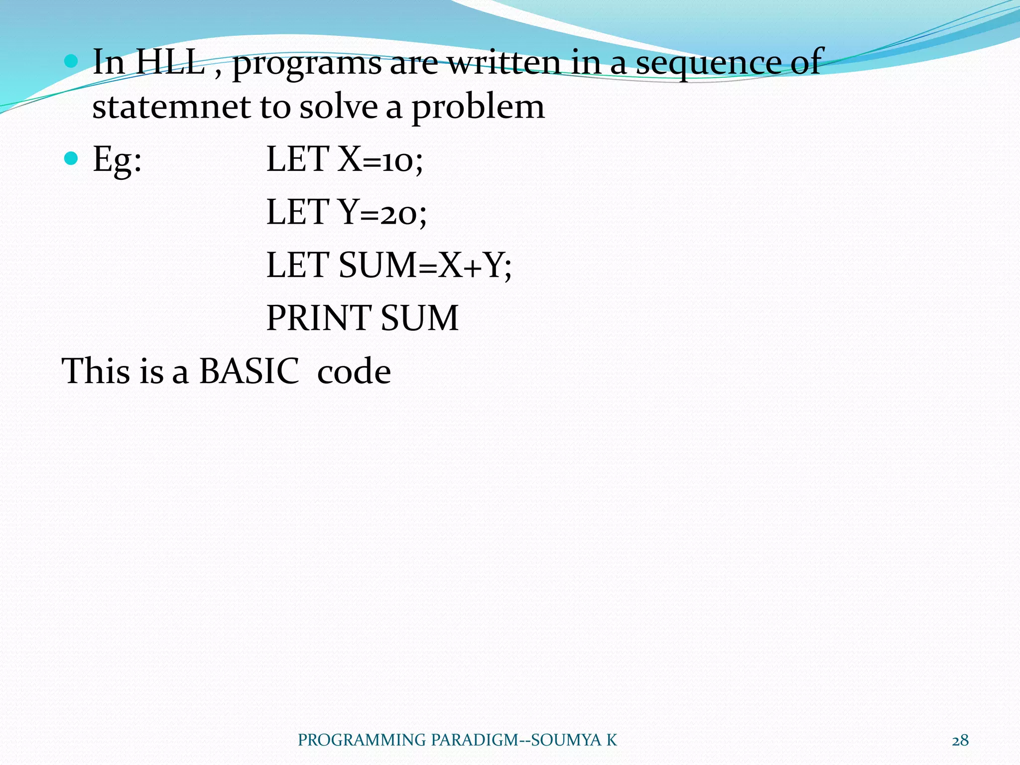  In HLL , programs are written in a sequence of
statemnet to solve a problem
 Eg: LET X=10;
LET Y=20;
LET SUM=X+Y;
PRINT SUM
This is a BASIC code
28PROGRAMMING PARADIGM--SOUMYA K
 