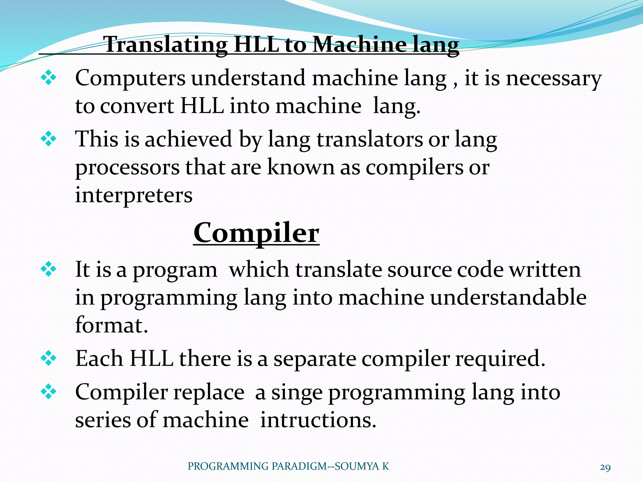 Translating HLL to Machine lang
 Computers understand machine lang , it is necessary
to convert HLL into machine lang.
 This is achieved by lang translators or lang
processors that are known as compilers or
interpreters
Compiler
 It is a program which translate source code written
in programming lang into machine understandable
format.
 Each HLL there is a separate compiler required.
 Compiler replace a singe programming lang into
series of machine intructions.
29PROGRAMMING PARADIGM--SOUMYA K
 