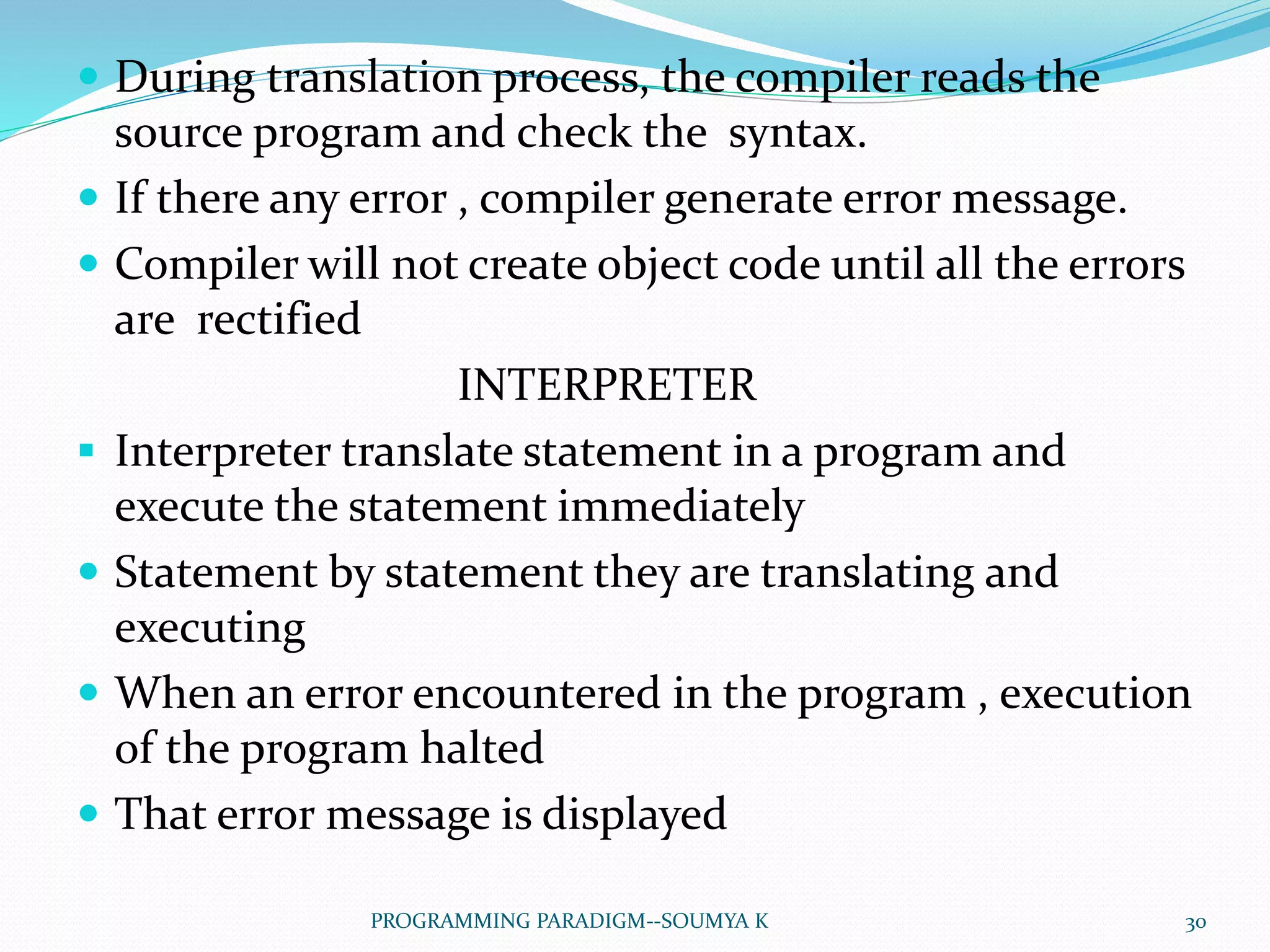  During translation process, the compiler reads the
source program and check the syntax.
 If there any error , compiler generate error message.
 Compiler will not create object code until all the errors
are rectified
INTERPRETER
 Interpreter translate statement in a program and
execute the statement immediately
 Statement by statement they are translating and
executing
 When an error encountered in the program , execution
of the program halted
 That error message is displayed
30PROGRAMMING PARADIGM--SOUMYA K
 