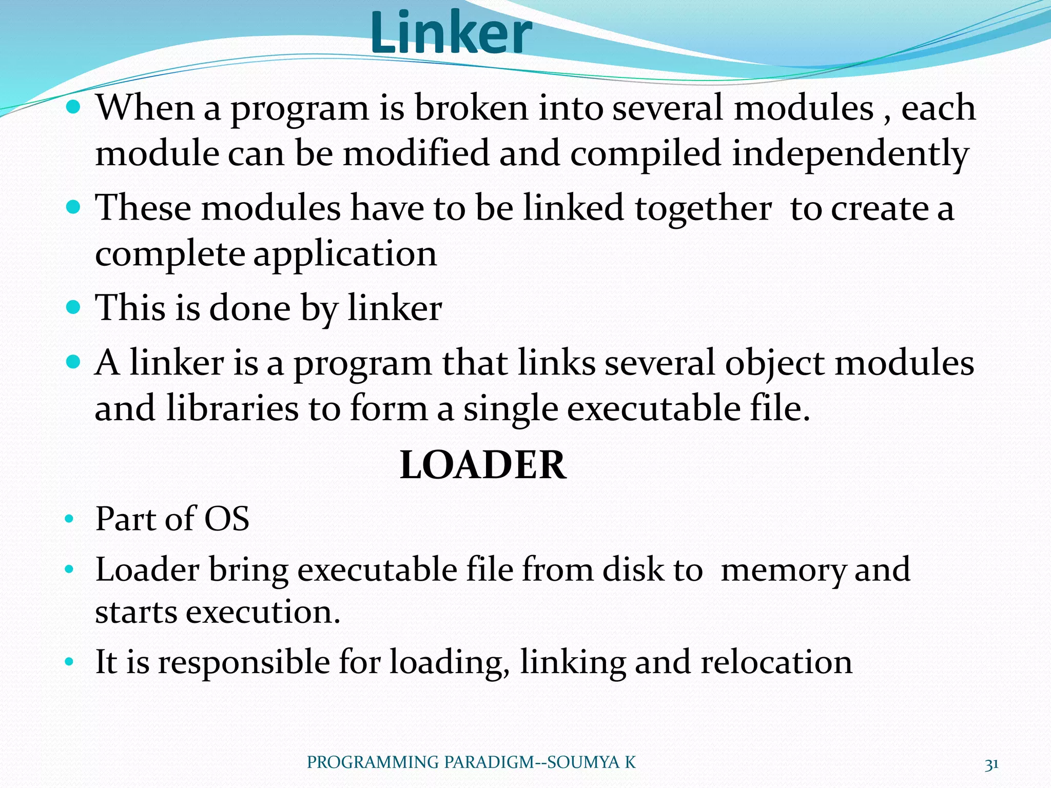 Linker
 When a program is broken into several modules , each
module can be modified and compiled independently
 These modules have to be linked together to create a
complete application
 This is done by linker
 A linker is a program that links several object modules
and libraries to form a single executable file.
LOADER
• Part of OS
• Loader bring executable file from disk to memory and
starts execution.
• It is responsible for loading, linking and relocation
31PROGRAMMING PARADIGM--SOUMYA K
 
