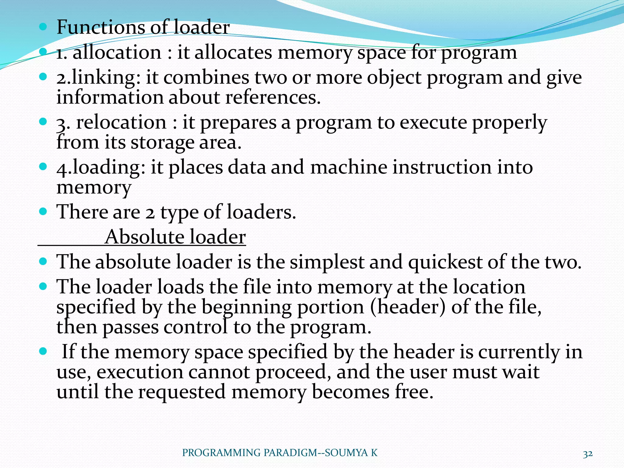  Functions of loader
 1. allocation : it allocates memory space for program
 2.linking: it combines two or more object program and give
information about references.
 3. relocation : it prepares a program to execute properly
from its storage area.
 4.loading: it places data and machine instruction into
memory
 There are 2 type of loaders.
Absolute loader
 The absolute loader is the simplest and quickest of the two.
 The loader loads the file into memory at the location
specified by the beginning portion (header) of the file,
then passes control to the program.
 If the memory space specified by the header is currently in
use, execution cannot proceed, and the user must wait
until the requested memory becomes free.
32PROGRAMMING PARADIGM--SOUMYA K
 