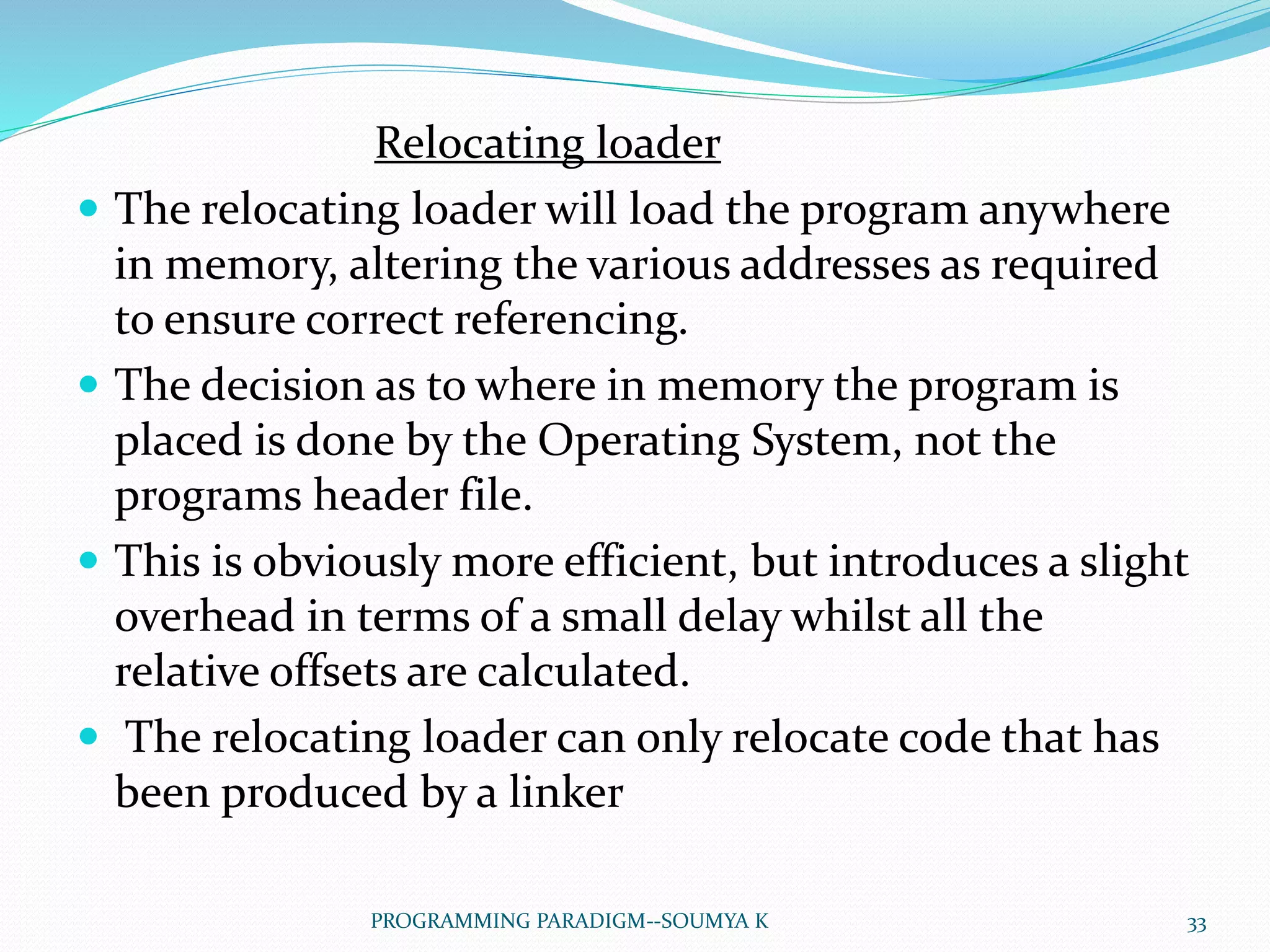 Relocating loader
 The relocating loader will load the program anywhere
in memory, altering the various addresses as required
to ensure correct referencing.
 The decision as to where in memory the program is
placed is done by the Operating System, not the
programs header file.
 This is obviously more efficient, but introduces a slight
overhead in terms of a small delay whilst all the
relative offsets are calculated.
 The relocating loader can only relocate code that has
been produced by a linker
33PROGRAMMING PARADIGM--SOUMYA K
 