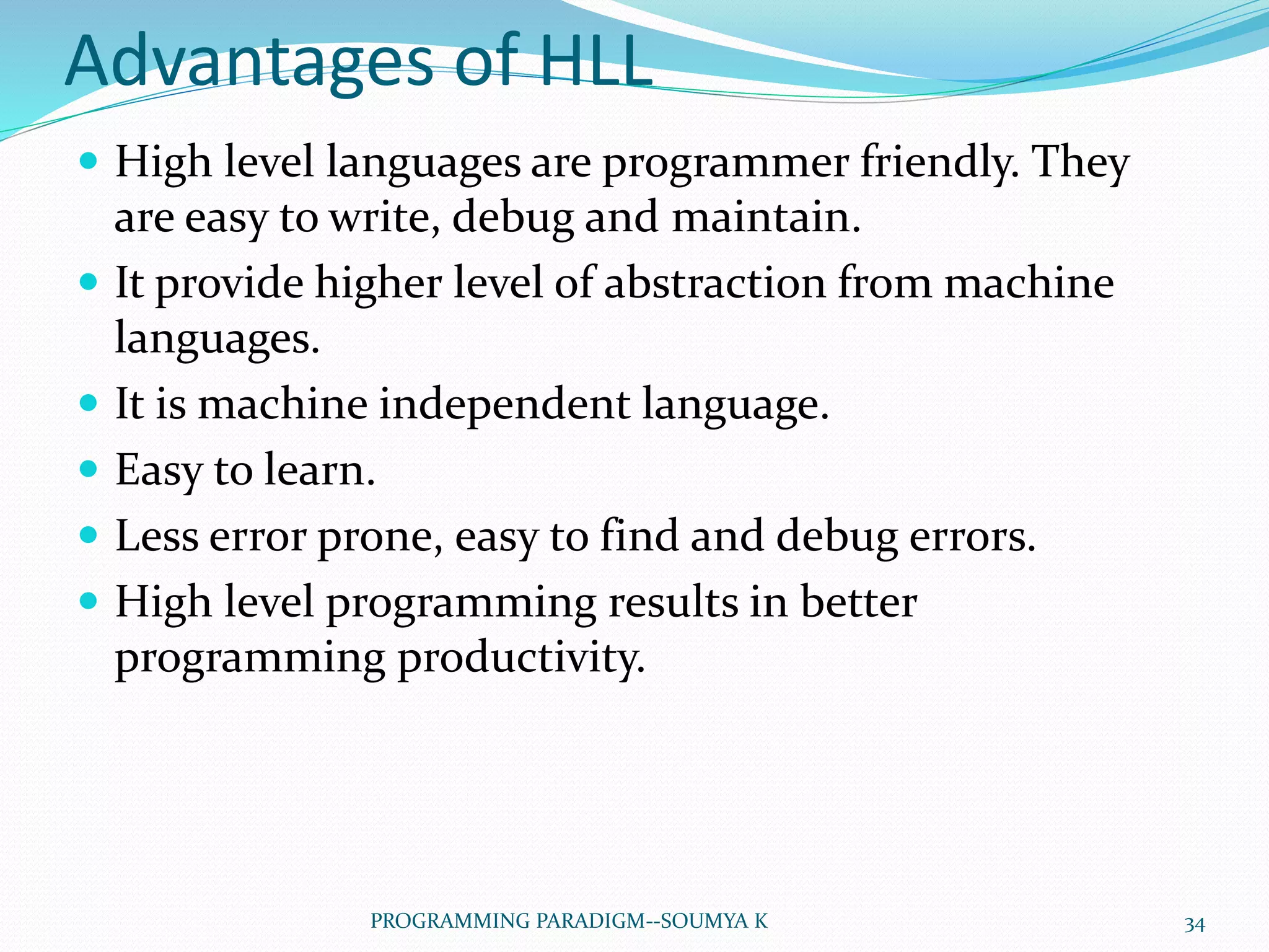 Advantages of HLL
 High level languages are programmer friendly. They
are easy to write, debug and maintain.
 It provide higher level of abstraction from machine
languages.
 It is machine independent language.
 Easy to learn.
 Less error prone, easy to find and debug errors.
 High level programming results in better
programming productivity.
34PROGRAMMING PARADIGM--SOUMYA K
 