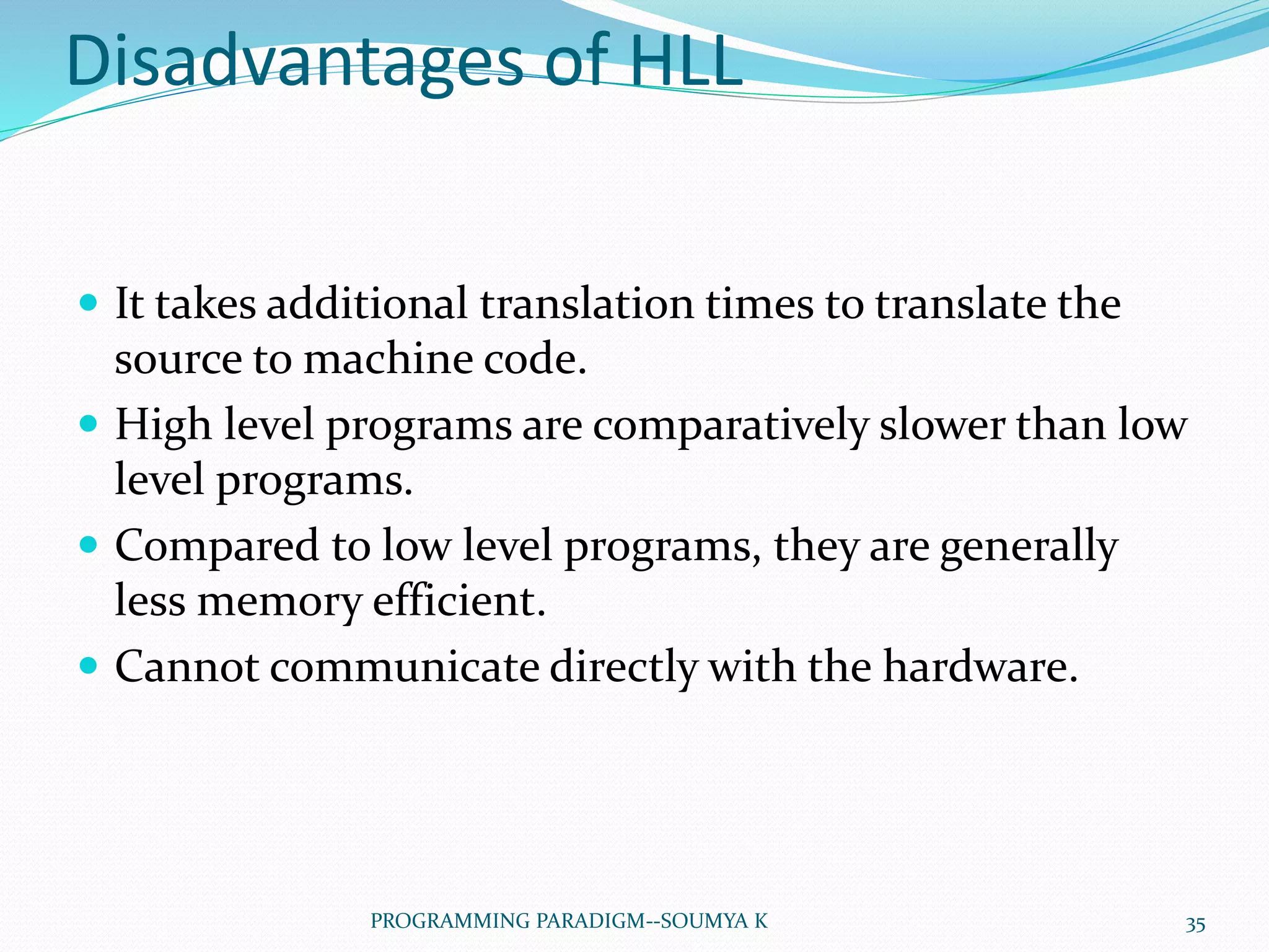 Disadvantages of HLL
 It takes additional translation times to translate the
source to machine code.
 High level programs are comparatively slower than low
level programs.
 Compared to low level programs, they are generally
less memory efficient.
 Cannot communicate directly with the hardware.
35PROGRAMMING PARADIGM--SOUMYA K
 