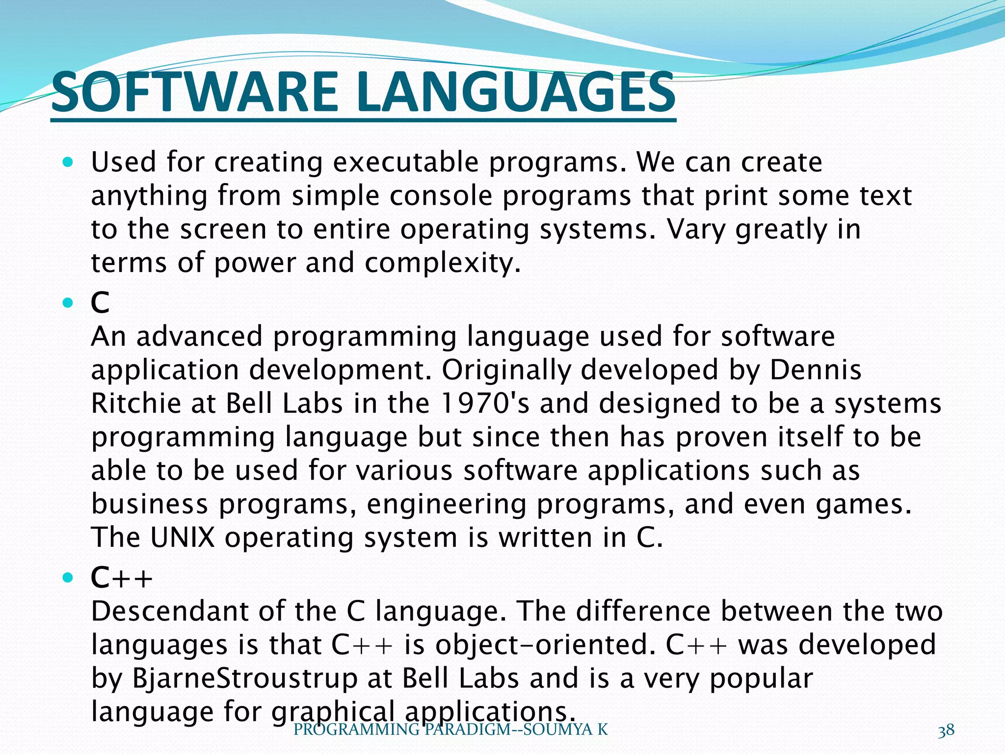  Used for creating executable programs. We can create
anything from simple console programs that print some text
to the screen to entire operating systems. Vary greatly in
terms of power and complexity.
 C
An advanced programming language used for software
application development. Originally developed by Dennis
Ritchie at Bell Labs in the 1970's and designed to be a systems
programming language but since then has proven itself to be
able to be used for various software applications such as
business programs, engineering programs, and even games.
The UNIX operating system is written in C.
 C++
Descendant of the C language. The difference between the two
languages is that C++ is object-oriented. C++ was developed
by BjarneStroustrup at Bell Labs and is a very popular
language for graphical applications.
SOFTWARE LANGUAGES
38PROGRAMMING PARADIGM--SOUMYA K
 