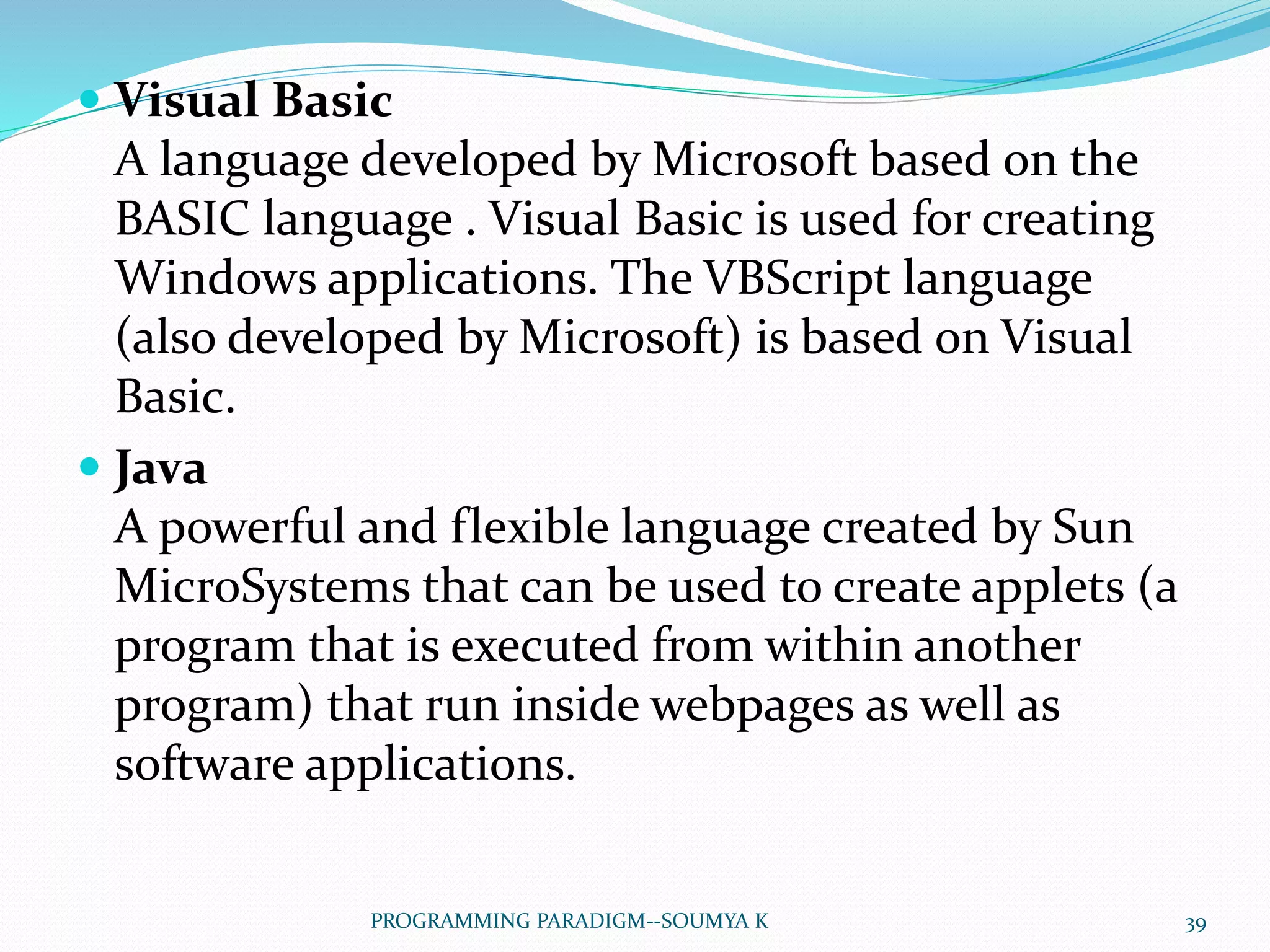  Visual Basic
A language developed by Microsoft based on the
BASIC language . Visual Basic is used for creating
Windows applications. The VBScript language
(also developed by Microsoft) is based on Visual
Basic.
 Java
A powerful and flexible language created by Sun
MicroSystems that can be used to create applets (a
program that is executed from within another
program) that run inside webpages as well as
software applications.
39PROGRAMMING PARADIGM--SOUMYA K
 