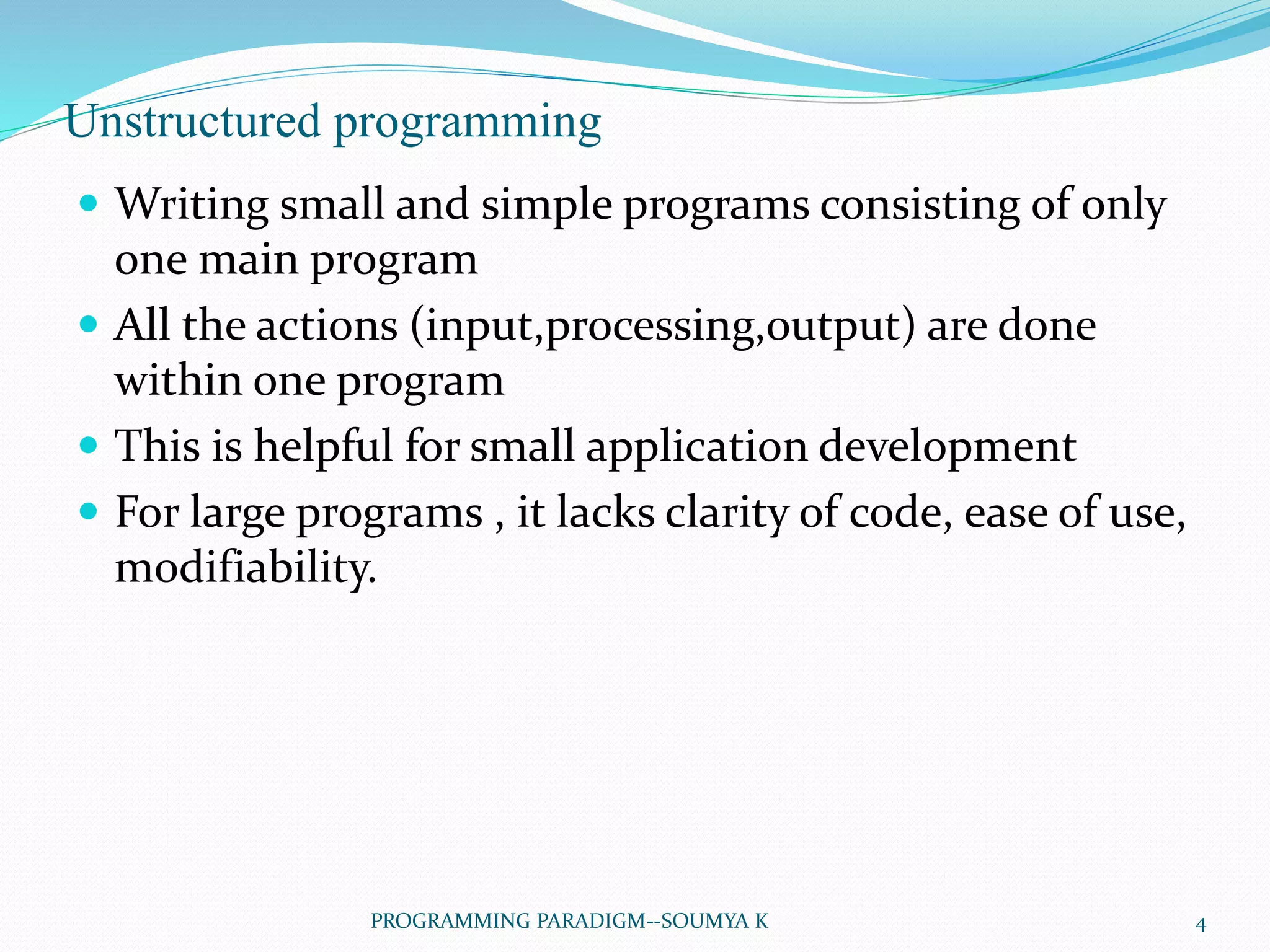 Unstructured programming
 Writing small and simple programs consisting of only
one main program
 All the actions (input,processing,output) are done
within one program
 This is helpful for small application development
 For large programs , it lacks clarity of code, ease of use,
modifiability.
4PROGRAMMING PARADIGM--SOUMYA K
 