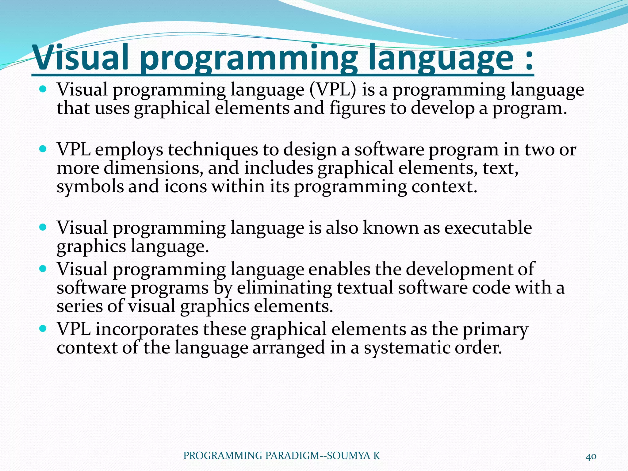 Visual programming language :
 Visual programming language (VPL) is a programming language
that uses graphical elements and figures to develop a program.
 VPL employs techniques to design a software program in two or
more dimensions, and includes graphical elements, text,
symbols and icons within its programming context.
 Visual programming language is also known as executable
graphics language.
 Visual programming language enables the development of
software programs by eliminating textual software code with a
series of visual graphics elements.
 VPL incorporates these graphical elements as the primary
context of the language arranged in a systematic order.
40PROGRAMMING PARADIGM--SOUMYA K
 