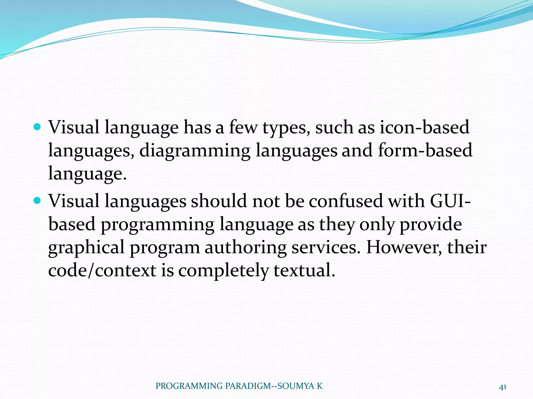  Visual language has a few types, such as icon-based
languages, diagramming languages and form-based
language.
 Visual languages should not be confused with GUI-
based programming language as they only provide
graphical program authoring services. However, their
code/context is completely textual.
41PROGRAMMING PARADIGM--SOUMYA K
 