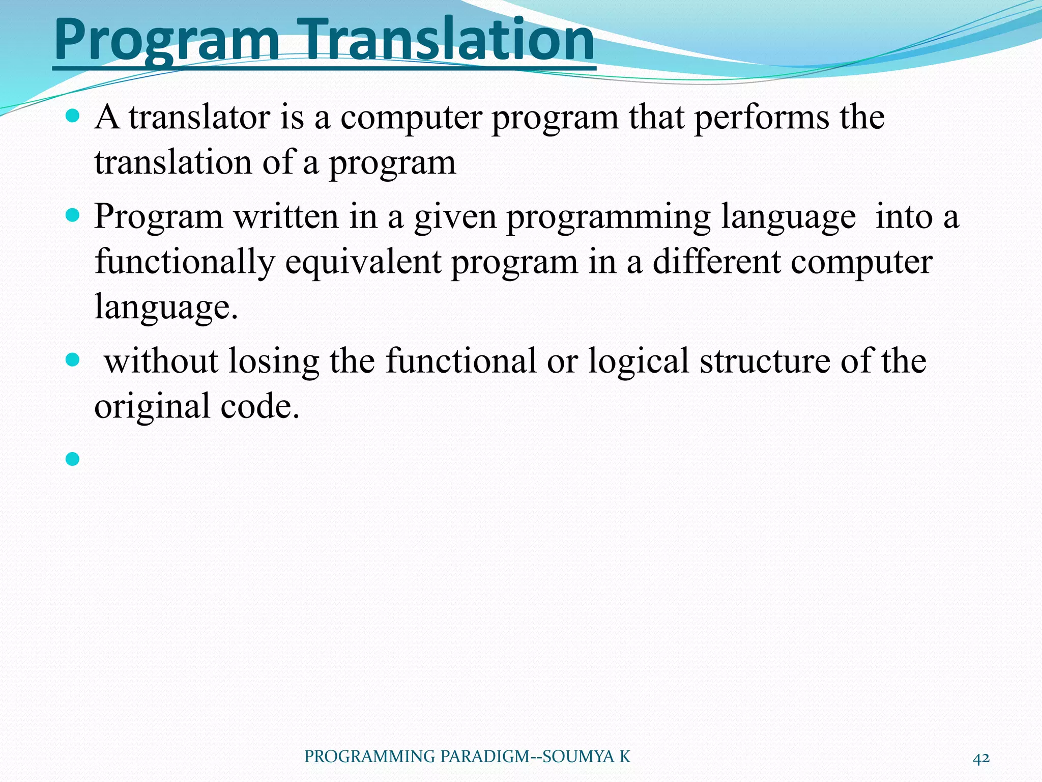 Program Translation
 A translator is a computer program that performs the
translation of a program
 Program written in a given programming language into a
functionally equivalent program in a different computer
language.
 without losing the functional or logical structure of the
original code.

42PROGRAMMING PARADIGM--SOUMYA K
 