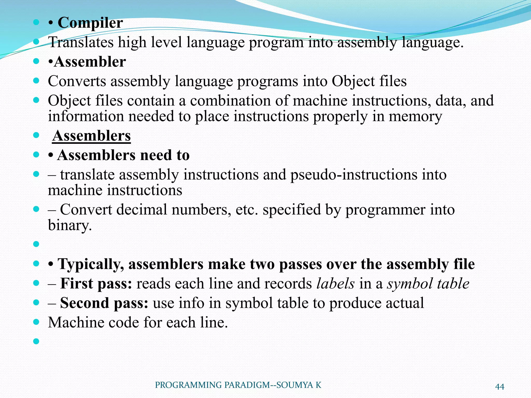  • Compiler
 Translates high level language program into assembly language.
 •Assembler
 Converts assembly language programs into Object files
 Object files contain a combination of machine instructions, data, and
information needed to place instructions properly in memory
 Assemblers
 • Assemblers need to
 – translate assembly instructions and pseudo-instructions into
machine instructions
 – Convert decimal numbers, etc. specified by programmer into
binary.

 • Typically, assemblers make two passes over the assembly file
 – First pass: reads each line and records labels in a symbol table
 – Second pass: use info in symbol table to produce actual
 Machine code for each line.

44PROGRAMMING PARADIGM--SOUMYA K
 