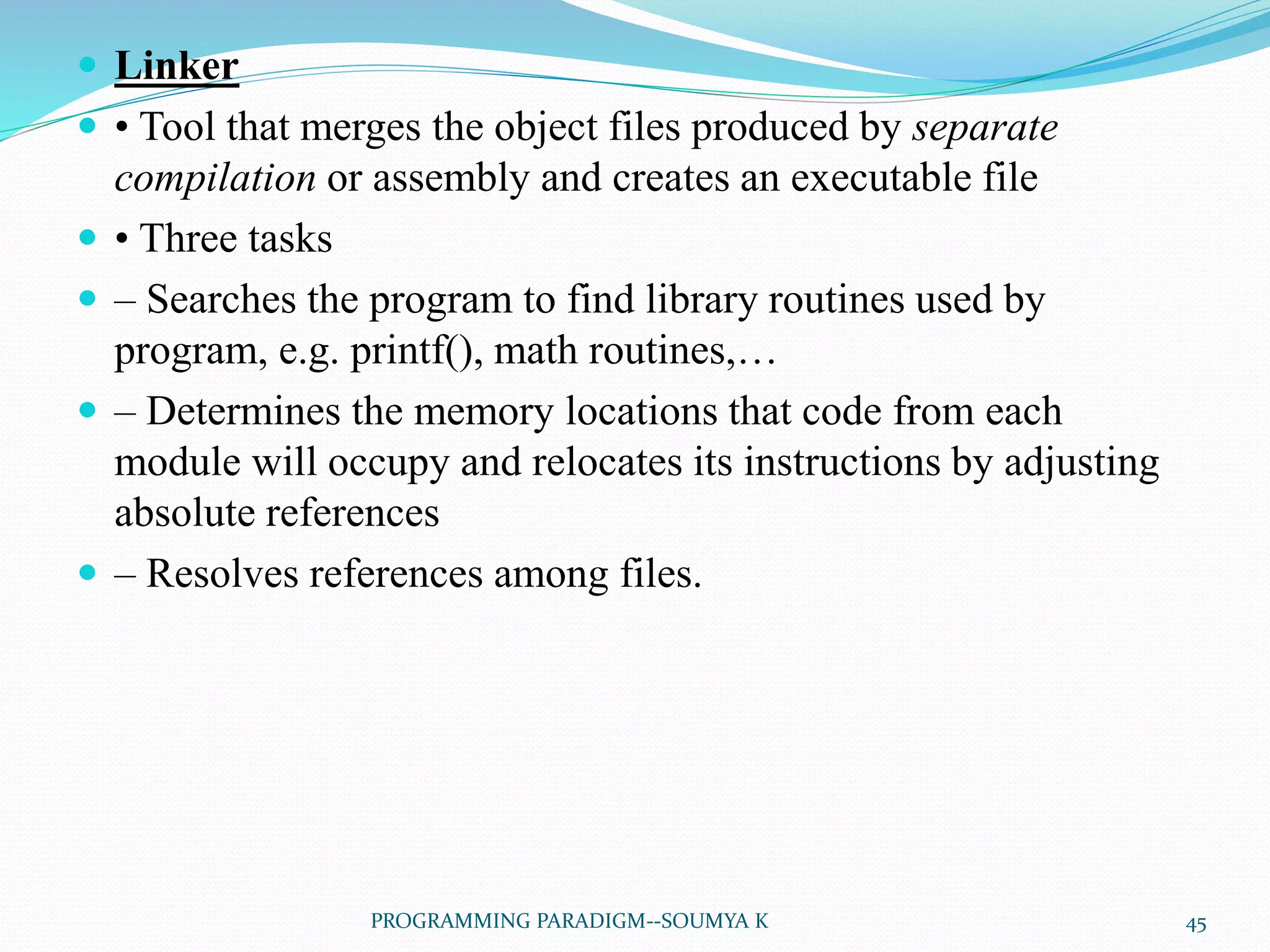  Linker
 • Tool that merges the object files produced by separate
compilation or assembly and creates an executable file
 • Three tasks
 – Searches the program to find library routines used by
program, e.g. printf(), math routines,…
 – Determines the memory locations that code from each
module will occupy and relocates its instructions by adjusting
absolute references
 – Resolves references among files.
45PROGRAMMING PARADIGM--SOUMYA K
 