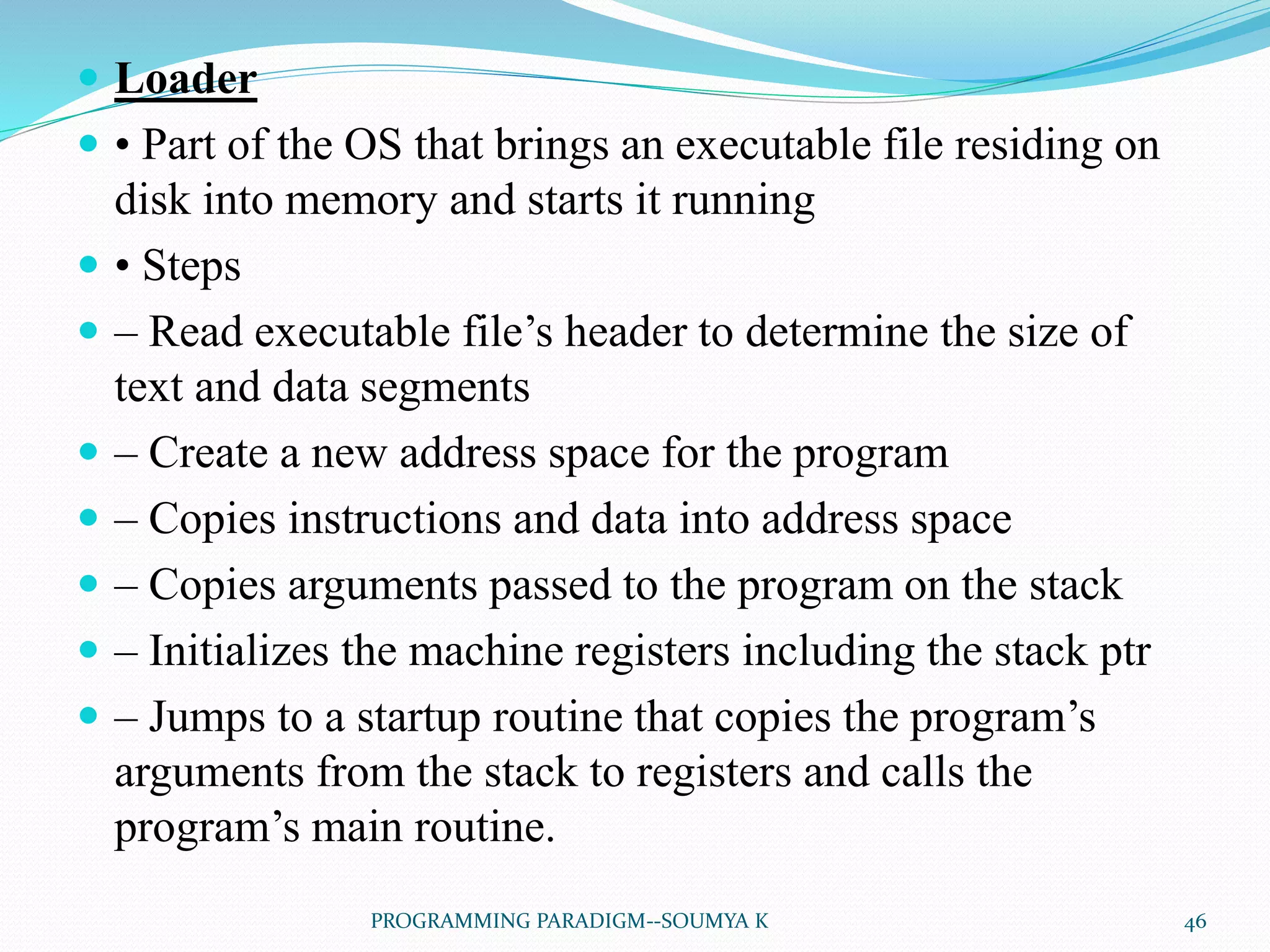  Loader
 • Part of the OS that brings an executable file residing on
disk into memory and starts it running
 • Steps
 – Read executable file’s header to determine the size of
text and data segments
 – Create a new address space for the program
 – Copies instructions and data into address space
 – Copies arguments passed to the program on the stack
 – Initializes the machine registers including the stack ptr
 – Jumps to a startup routine that copies the program’s
arguments from the stack to registers and calls the
program’s main routine.
46PROGRAMMING PARADIGM--SOUMYA K
 