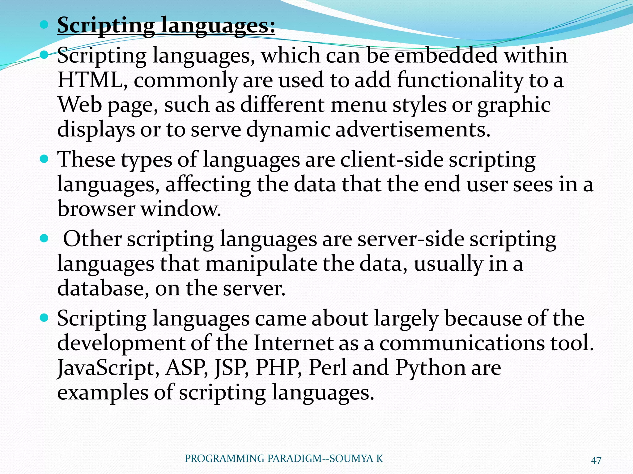  Scripting languages:
 Scripting languages, which can be embedded within
HTML, commonly are used to add functionality to a
Web page, such as different menu styles or graphic
displays or to serve dynamic advertisements.
 These types of languages are client-side scripting
languages, affecting the data that the end user sees in a
browser window.
 Other scripting languages are server-side scripting
languages that manipulate the data, usually in a
database, on the server.
 Scripting languages came about largely because of the
development of the Internet as a communications tool.
JavaScript, ASP, JSP, PHP, Perl and Python are
examples of scripting languages.
47PROGRAMMING PARADIGM--SOUMYA K
 