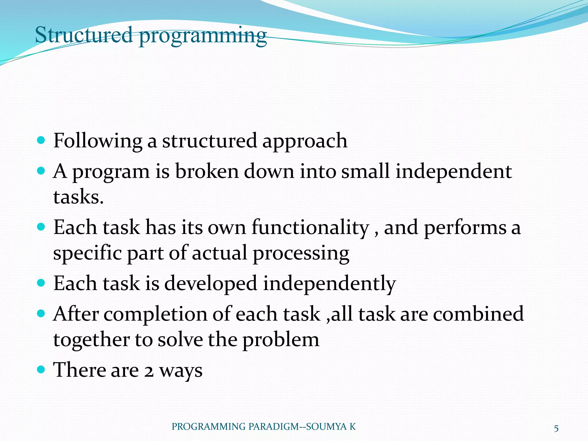 Structured programming
 Following a structured approach
 A program is broken down into small independent
tasks.
 Each task has its own functionality , and performs a
specific part of actual processing
 Each task is developed independently
 After completion of each task ,all task are combined
together to solve the problem
 There are 2 ways
5PROGRAMMING PARADIGM--SOUMYA K
 