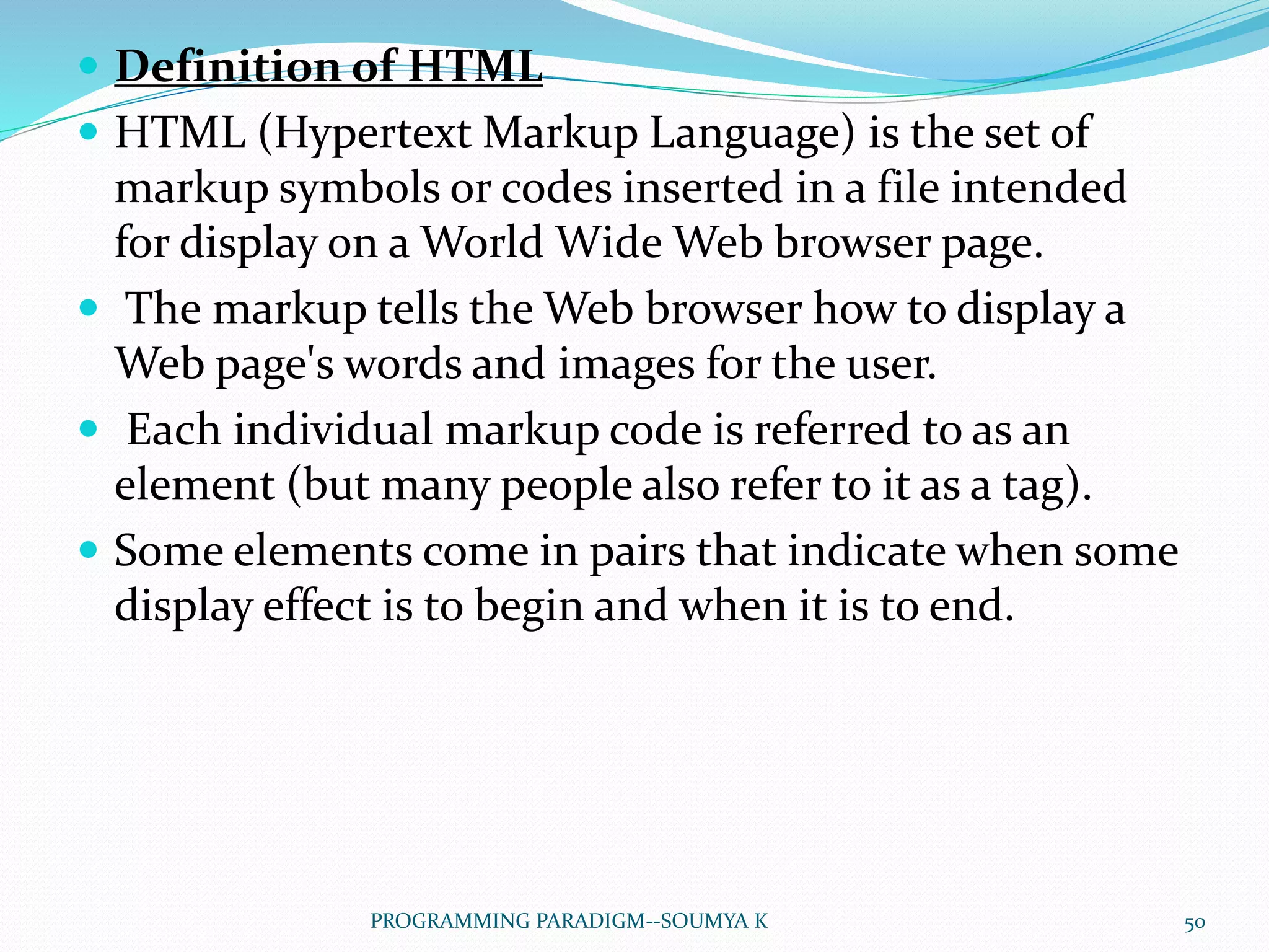  Definition of HTML
 HTML (Hypertext Markup Language) is the set of
markup symbols or codes inserted in a file intended
for display on a World Wide Web browser page.
 The markup tells the Web browser how to display a
Web page's words and images for the user.
 Each individual markup code is referred to as an
element (but many people also refer to it as a tag).
 Some elements come in pairs that indicate when some
display effect is to begin and when it is to end.
50PROGRAMMING PARADIGM--SOUMYA K
 