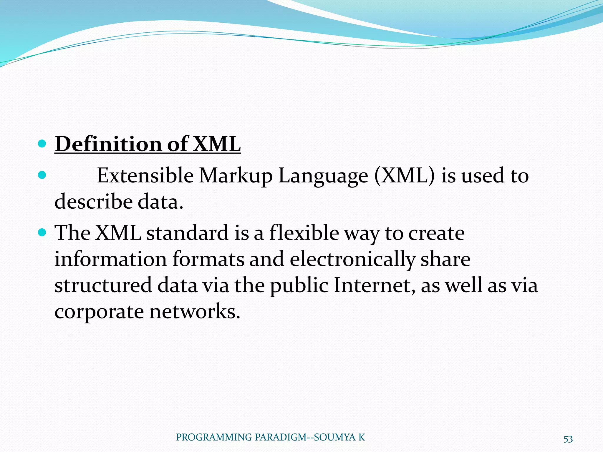  Definition of XML
 Extensible Markup Language (XML) is used to
describe data.
 The XML standard is a flexible way to create
information formats and electronically share
structured data via the public Internet, as well as via
corporate networks.
53PROGRAMMING PARADIGM--SOUMYA K
 