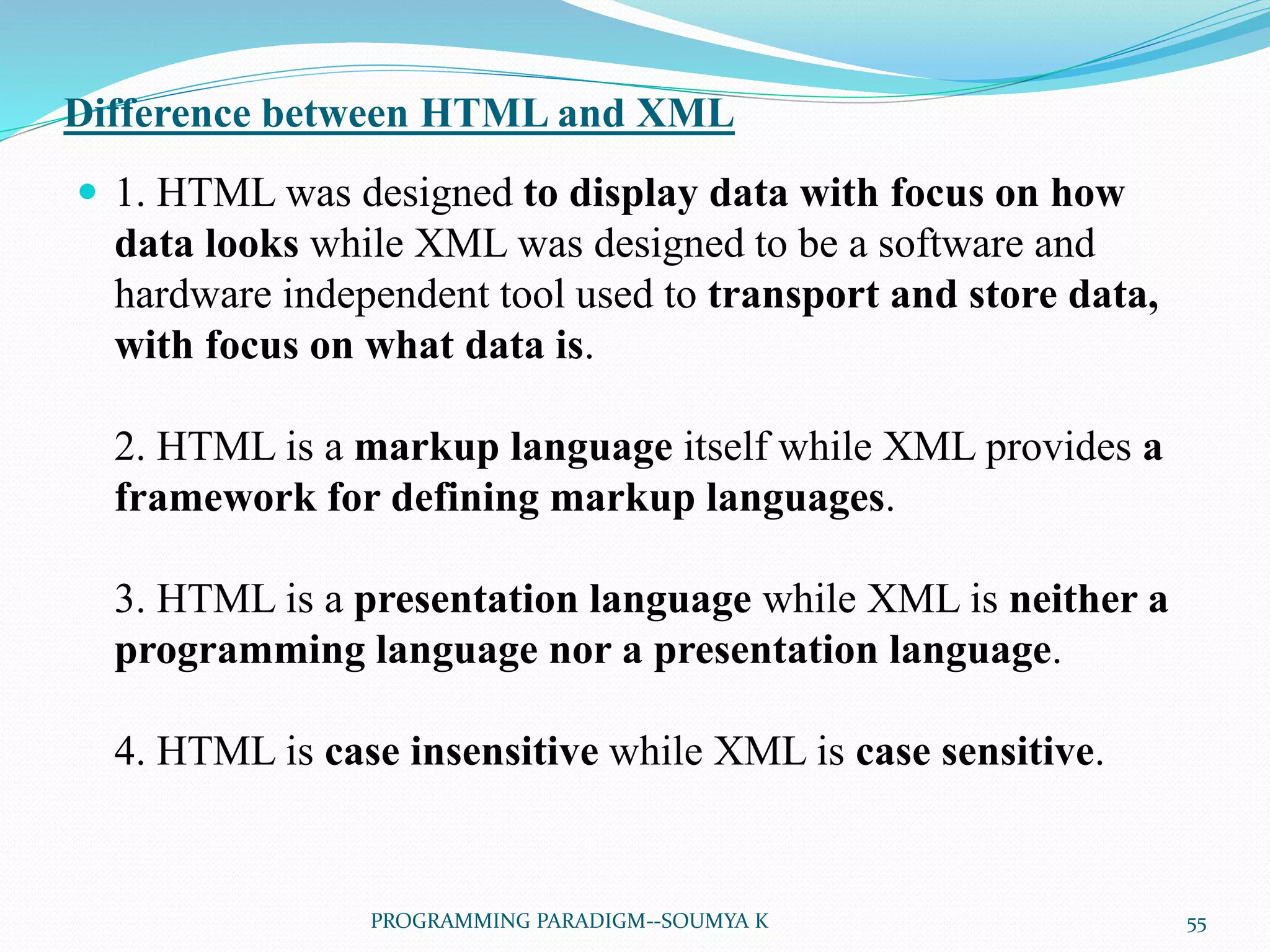 Difference between HTML and XML
 1. HTML was designed to display data with focus on how
data looks while XML was designed to be a software and
hardware independent tool used to transport and store data,
with focus on what data is.
2. HTML is a markup language itself while XML provides a
framework for defining markup languages.
3. HTML is a presentation language while XML is neither a
programming language nor a presentation language.
4. HTML is case insensitive while XML is case sensitive.
55PROGRAMMING PARADIGM--SOUMYA K
 