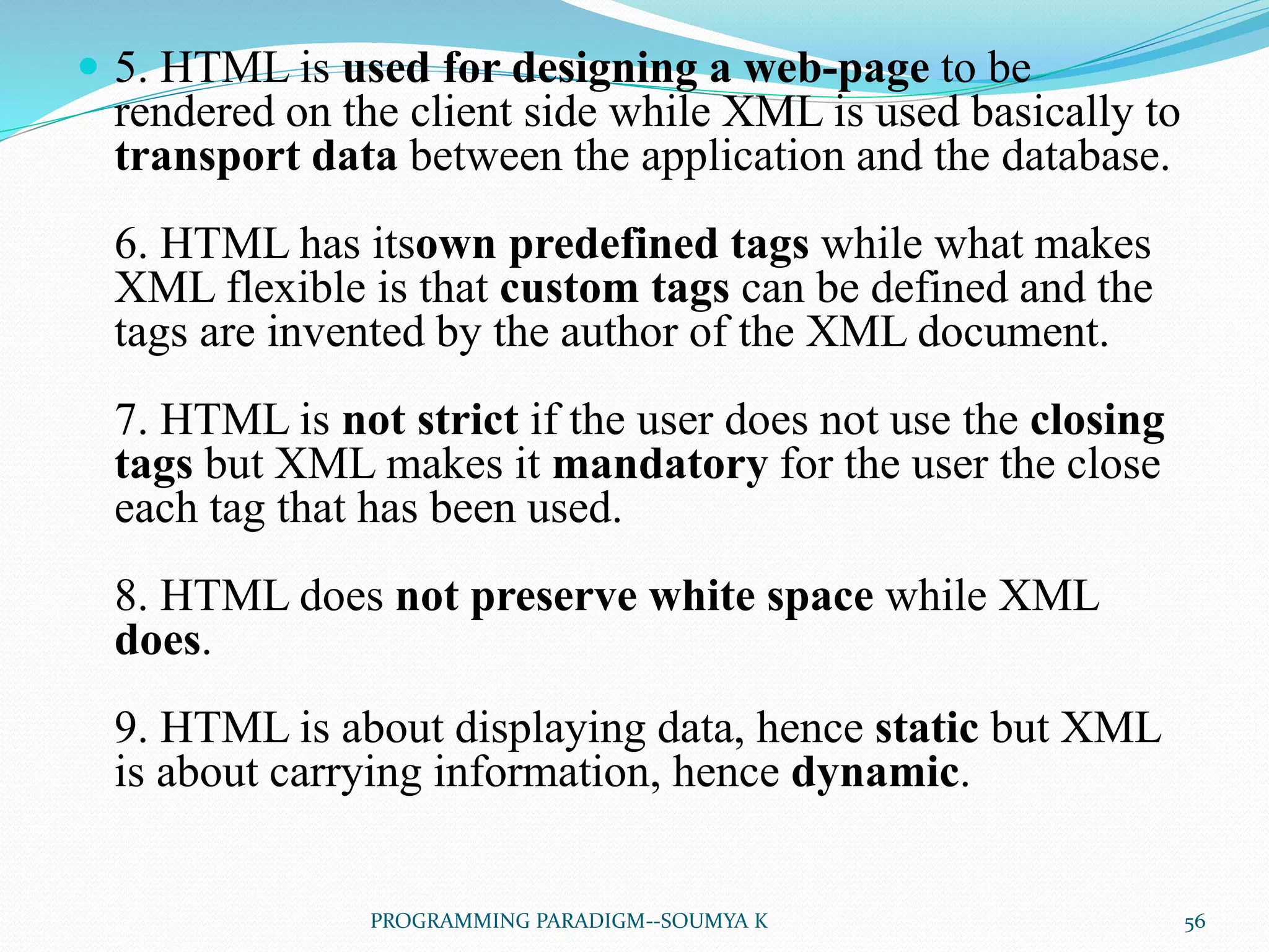  5. HTML is used for designing a web-page to be
rendered on the client side while XML is used basically to
transport data between the application and the database.
6. HTML has itsown predefined tags while what makes
XML flexible is that custom tags can be defined and the
tags are invented by the author of the XML document.
7. HTML is not strict if the user does not use the closing
tags but XML makes it mandatory for the user the close
each tag that has been used.
8. HTML does not preserve white space while XML
does.
9. HTML is about displaying data, hence static but XML
is about carrying information, hence dynamic.
56PROGRAMMING PARADIGM--SOUMYA K
 