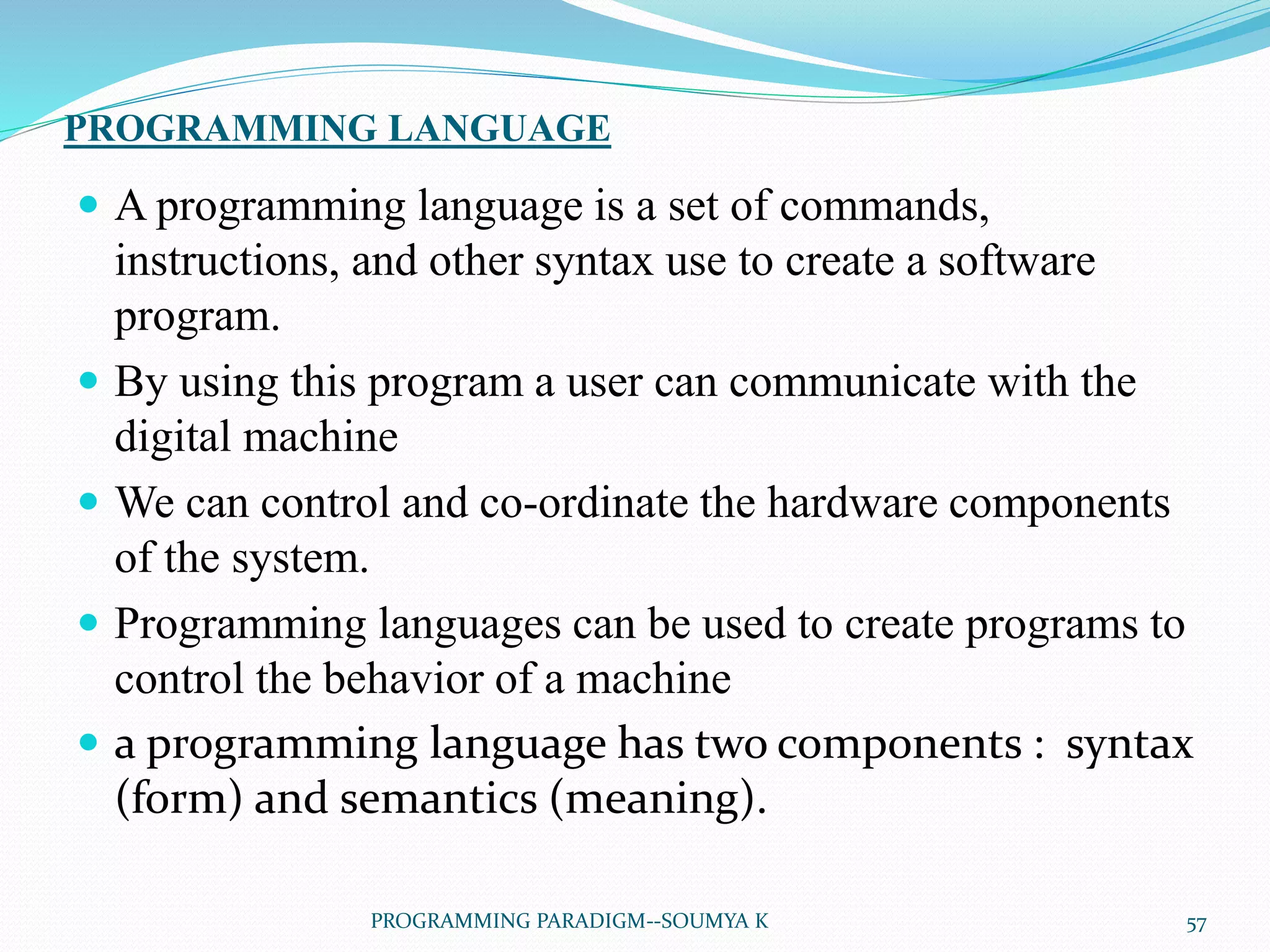 PROGRAMMING LANGUAGE
 A programming language is a set of commands,
instructions, and other syntax use to create a software
program.
 By using this program a user can communicate with the
digital machine
 We can control and co-ordinate the hardware components
of the system.
 Programming languages can be used to create programs to
control the behavior of a machine
 a programming language has two components : syntax
(form) and semantics (meaning).
57PROGRAMMING PARADIGM--SOUMYA K
 