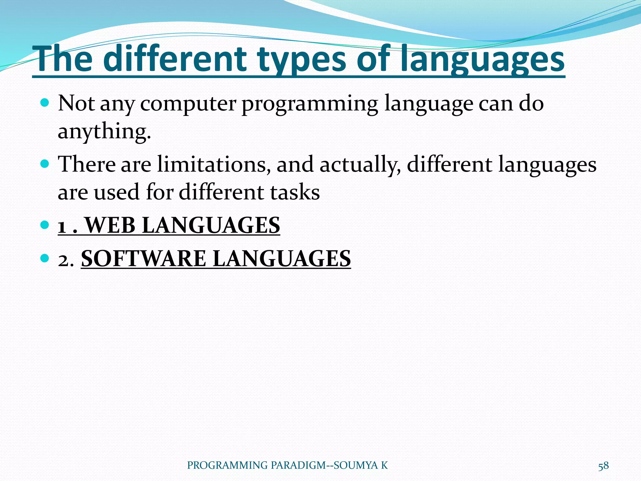 The different types of languages
 Not any computer programming language can do
anything.
 There are limitations, and actually, different languages
are used for different tasks
 1 . WEB LANGUAGES
 2. SOFTWARE LANGUAGES
58PROGRAMMING PARADIGM--SOUMYA K
 