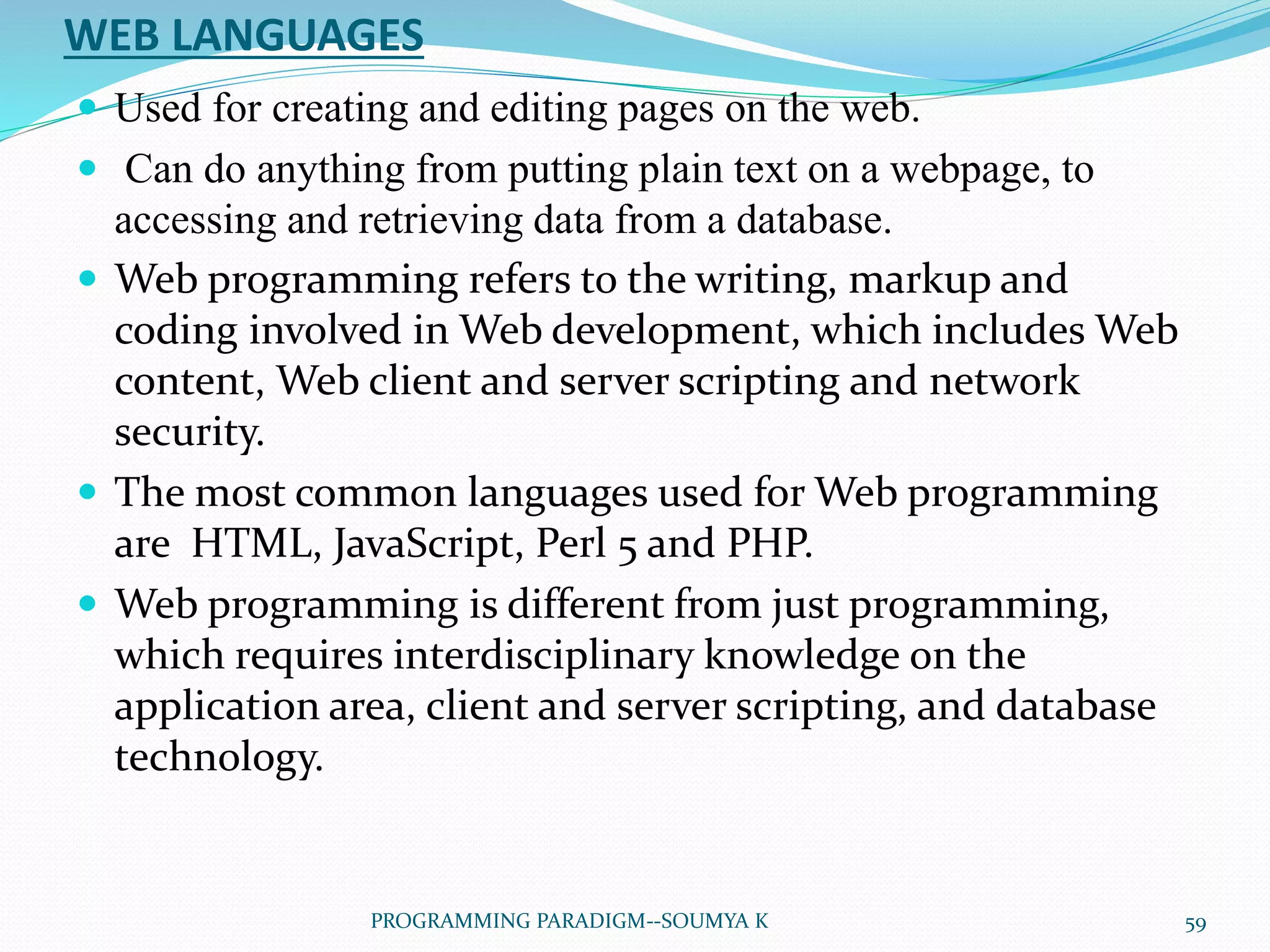 WEB LANGUAGES
 Used for creating and editing pages on the web.
 Can do anything from putting plain text on a webpage, to
accessing and retrieving data from a database.
 Web programming refers to the writing, markup and
coding involved in Web development, which includes Web
content, Web client and server scripting and network
security.
 The most common languages used for Web programming
are HTML, JavaScript, Perl 5 and PHP.
 Web programming is different from just programming,
which requires interdisciplinary knowledge on the
application area, client and server scripting, and database
technology.
59PROGRAMMING PARADIGM--SOUMYA K
 