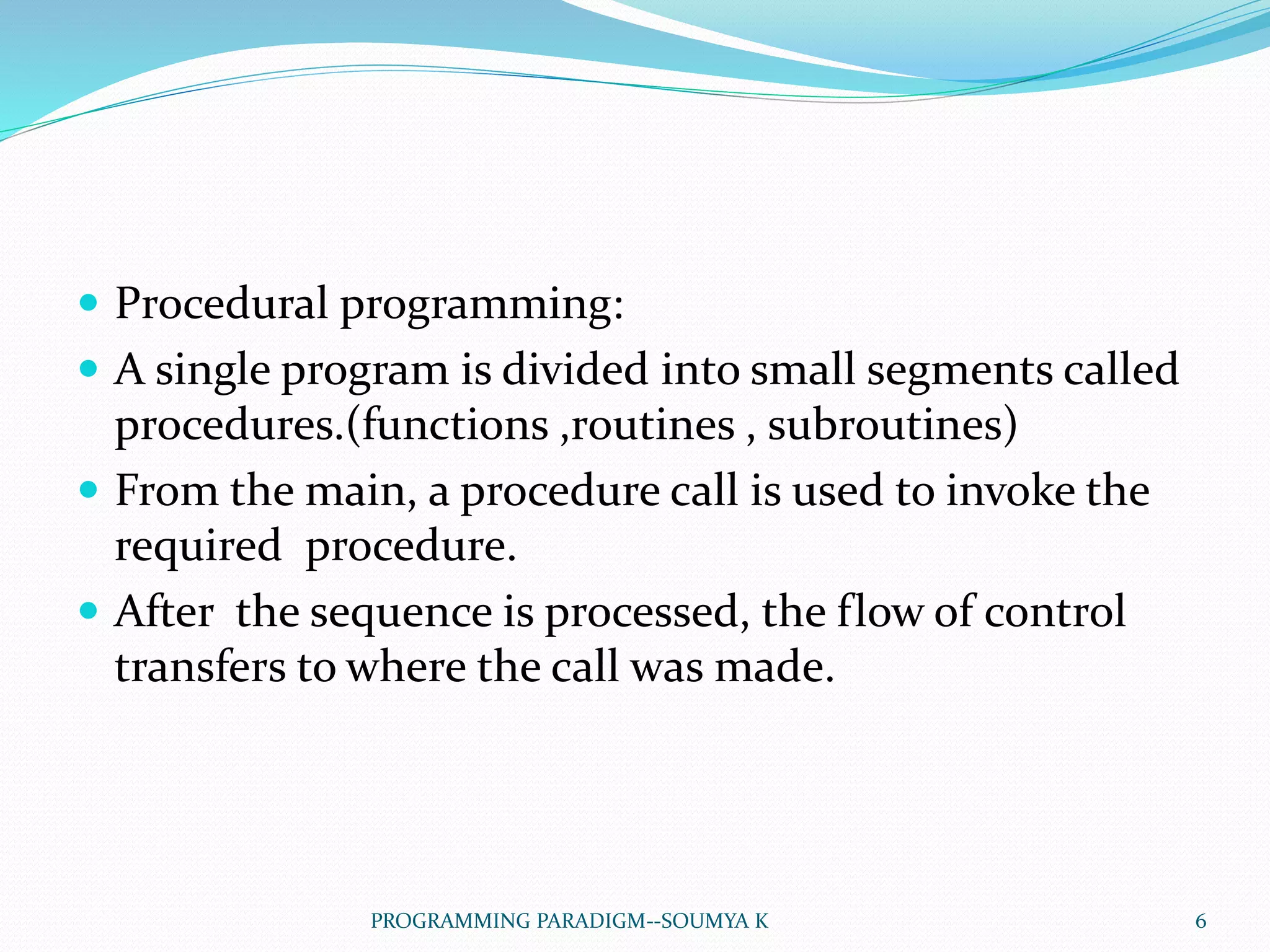  Procedural programming:
 A single program is divided into small segments called
procedures.(functions ,routines , subroutines)
 From the main, a procedure call is used to invoke the
required procedure.
 After the sequence is processed, the flow of control
transfers to where the call was made.
6PROGRAMMING PARADIGM--SOUMYA K
 