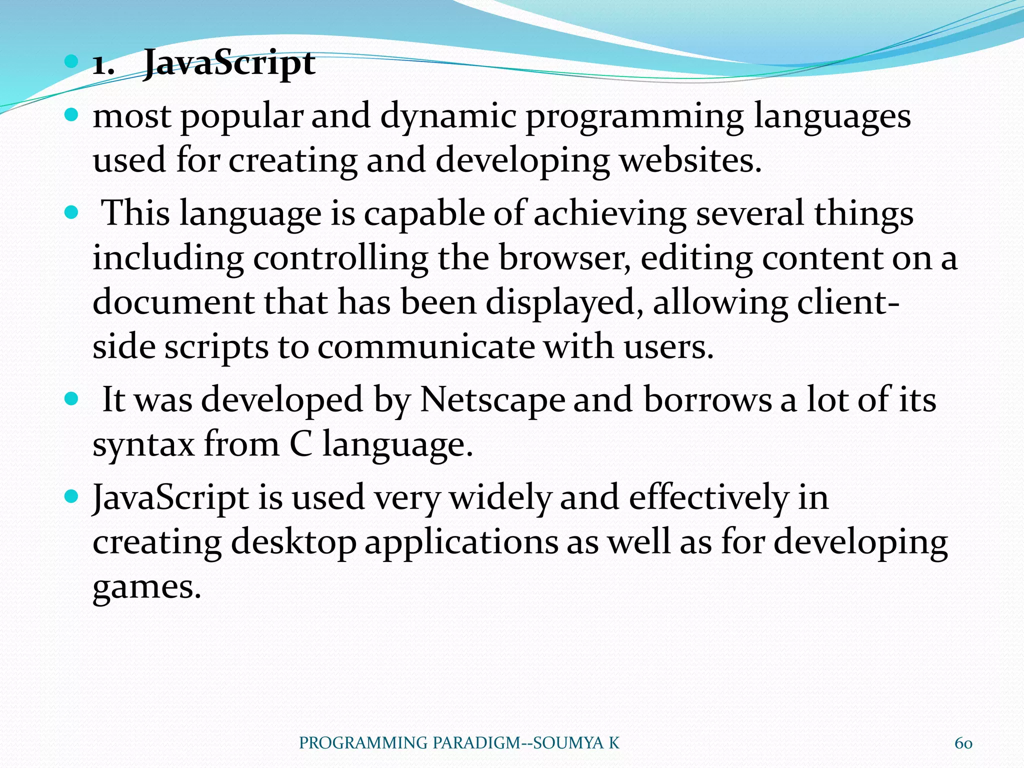  1. JavaScript
 most popular and dynamic programming languages
used for creating and developing websites.
 This language is capable of achieving several things
including controlling the browser, editing content on a
document that has been displayed, allowing client-
side scripts to communicate with users.
 It was developed by Netscape and borrows a lot of its
syntax from C language.
 JavaScript is used very widely and effectively in
creating desktop applications as well as for developing
games.
60PROGRAMMING PARADIGM--SOUMYA K
 