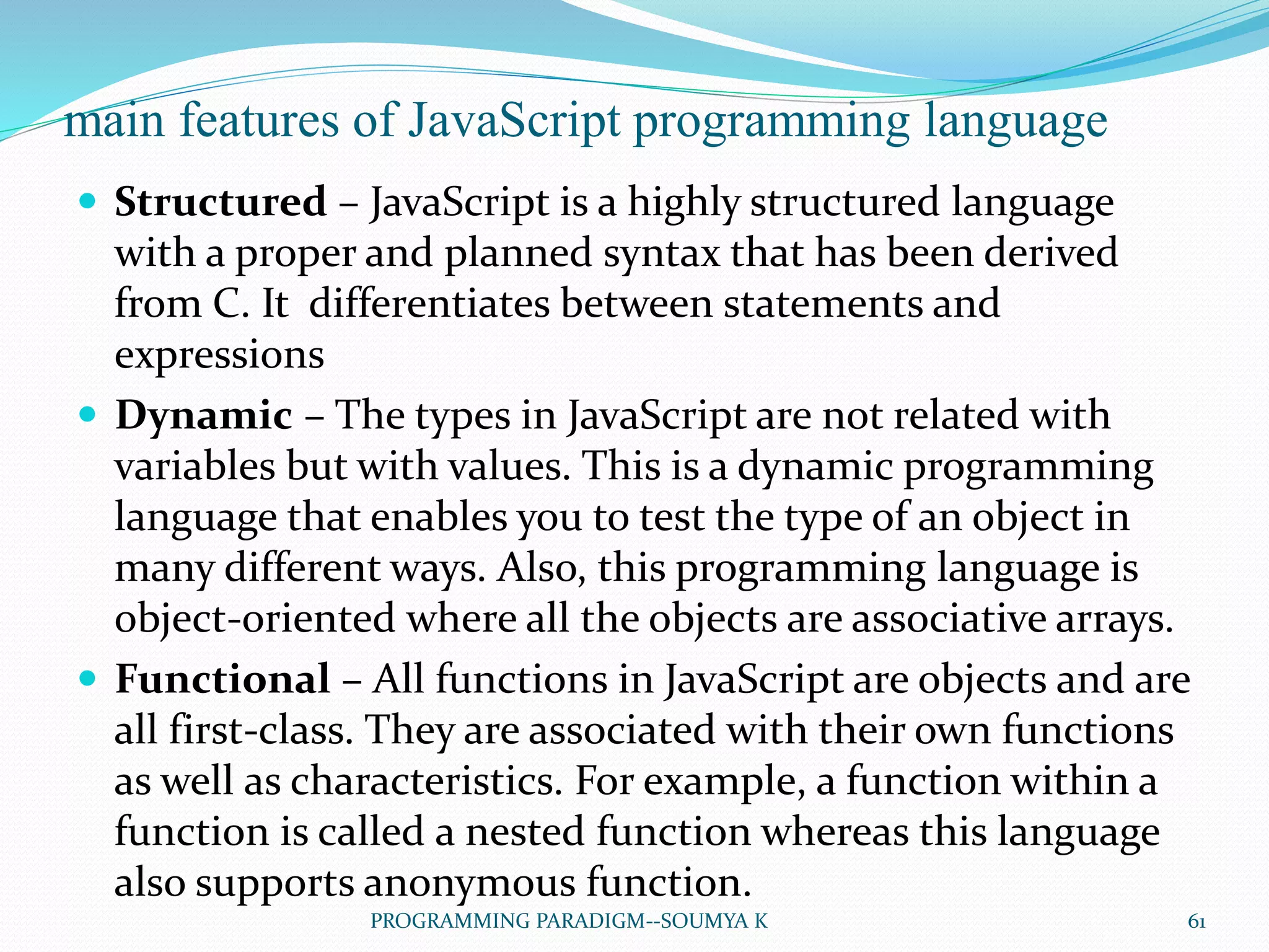 main features of JavaScript programming language
 Structured – JavaScript is a highly structured language
with a proper and planned syntax that has been derived
from C. It differentiates between statements and
expressions
 Dynamic – The types in JavaScript are not related with
variables but with values. This is a dynamic programming
language that enables you to test the type of an object in
many different ways. Also, this programming language is
object-oriented where all the objects are associative arrays.
 Functional – All functions in JavaScript are objects and are
all first-class. They are associated with their own functions
as well as characteristics. For example, a function within a
function is called a nested function whereas this language
also supports anonymous function.
61PROGRAMMING PARADIGM--SOUMYA K
 