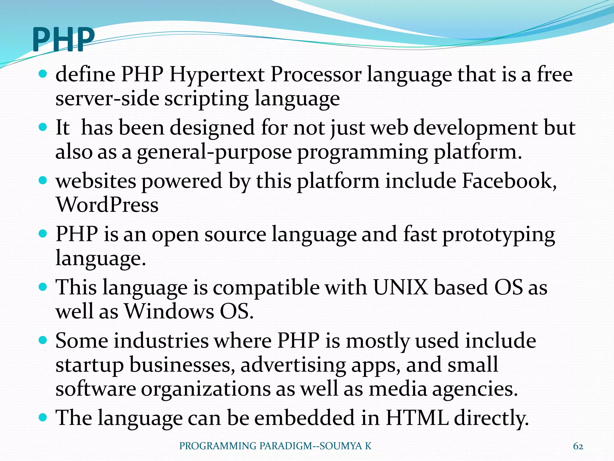 PHP
 define PHP Hypertext Processor language that is a free
server-side scripting language
 It has been designed for not just web development but
also as a general-purpose programming platform.
 websites powered by this platform include Facebook,
WordPress
 PHP is an open source language and fast prototyping
language.
 This language is compatible with UNIX based OS as
well as Windows OS.
 Some industries where PHP is mostly used include
startup businesses, advertising apps, and small
software organizations as well as media agencies.
 The language can be embedded in HTML directly.
62PROGRAMMING PARADIGM--SOUMYA K
 
