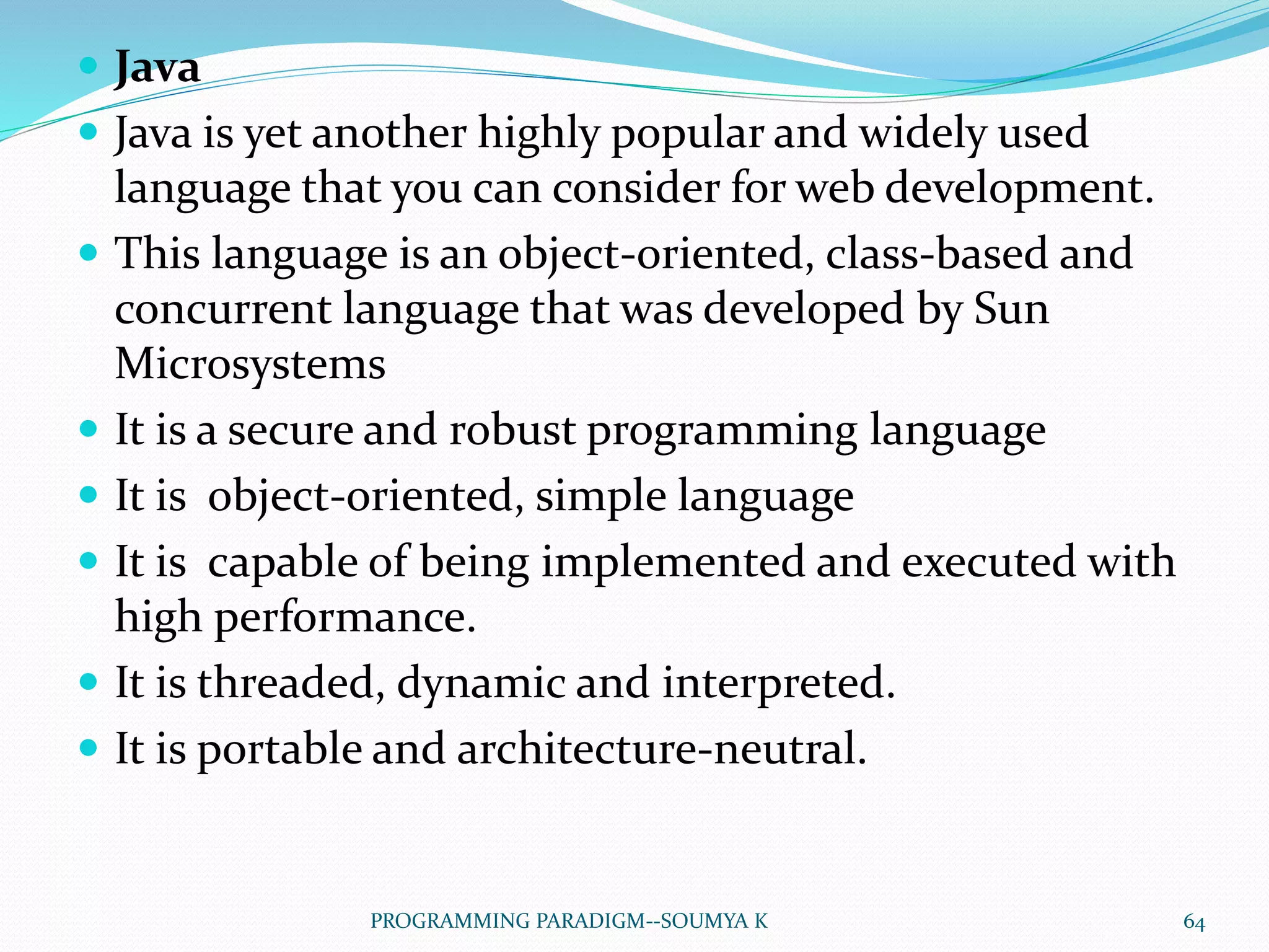  Java
 Java is yet another highly popular and widely used
language that you can consider for web development.
 This language is an object-oriented, class-based and
concurrent language that was developed by Sun
Microsystems
 It is a secure and robust programming language
 It is object-oriented, simple language
 It is capable of being implemented and executed with
high performance.
 It is threaded, dynamic and interpreted.
 It is portable and architecture-neutral.
64PROGRAMMING PARADIGM--SOUMYA K
 