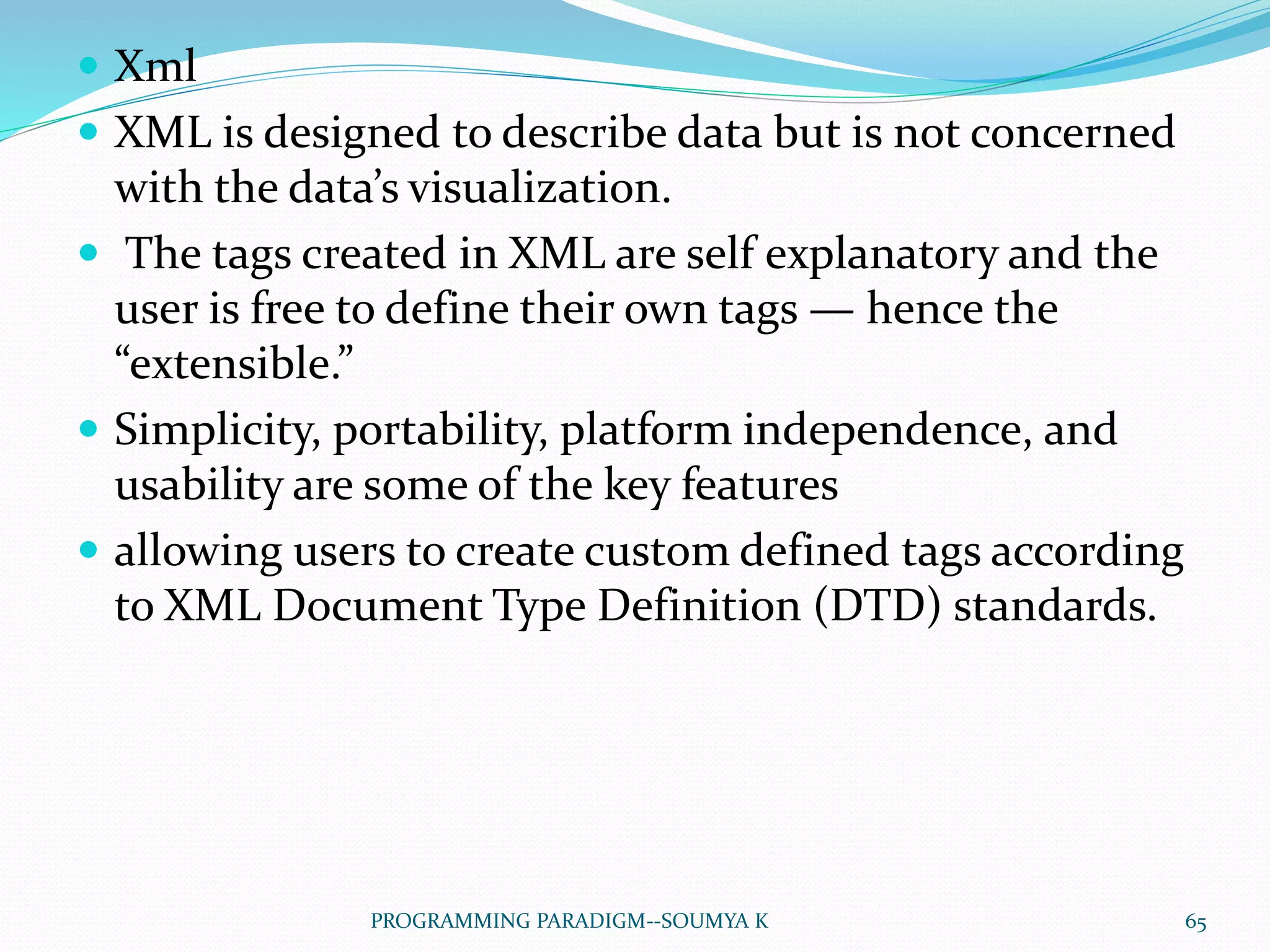  Xml
 XML is designed to describe data but is not concerned
with the data’s visualization.
 The tags created in XML are self explanatory and the
user is free to define their own tags — hence the
“extensible.”
 Simplicity, portability, platform independence, and
usability are some of the key features
 allowing users to create custom defined tags according
to XML Document Type Definition (DTD) standards.
65PROGRAMMING PARADIGM--SOUMYA K
 