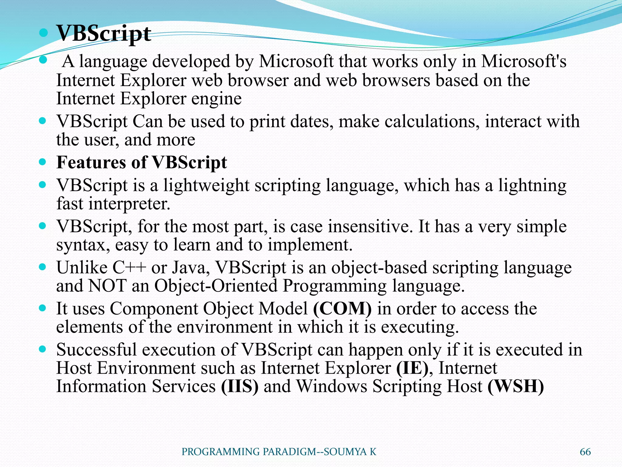  VBScript
 A language developed by Microsoft that works only in Microsoft's
Internet Explorer web browser and web browsers based on the
Internet Explorer engine
 VBScript Can be used to print dates, make calculations, interact with
the user, and more
 Features of VBScript
 VBScript is a lightweight scripting language, which has a lightning
fast interpreter.
 VBScript, for the most part, is case insensitive. It has a very simple
syntax, easy to learn and to implement.
 Unlike C++ or Java, VBScript is an object-based scripting language
and NOT an Object-Oriented Programming language.
 It uses Component Object Model (COM) in order to access the
elements of the environment in which it is executing.
 Successful execution of VBScript can happen only if it is executed in
Host Environment such as Internet Explorer (IE), Internet
Information Services (IIS) and Windows Scripting Host (WSH)
66PROGRAMMING PARADIGM--SOUMYA K
 