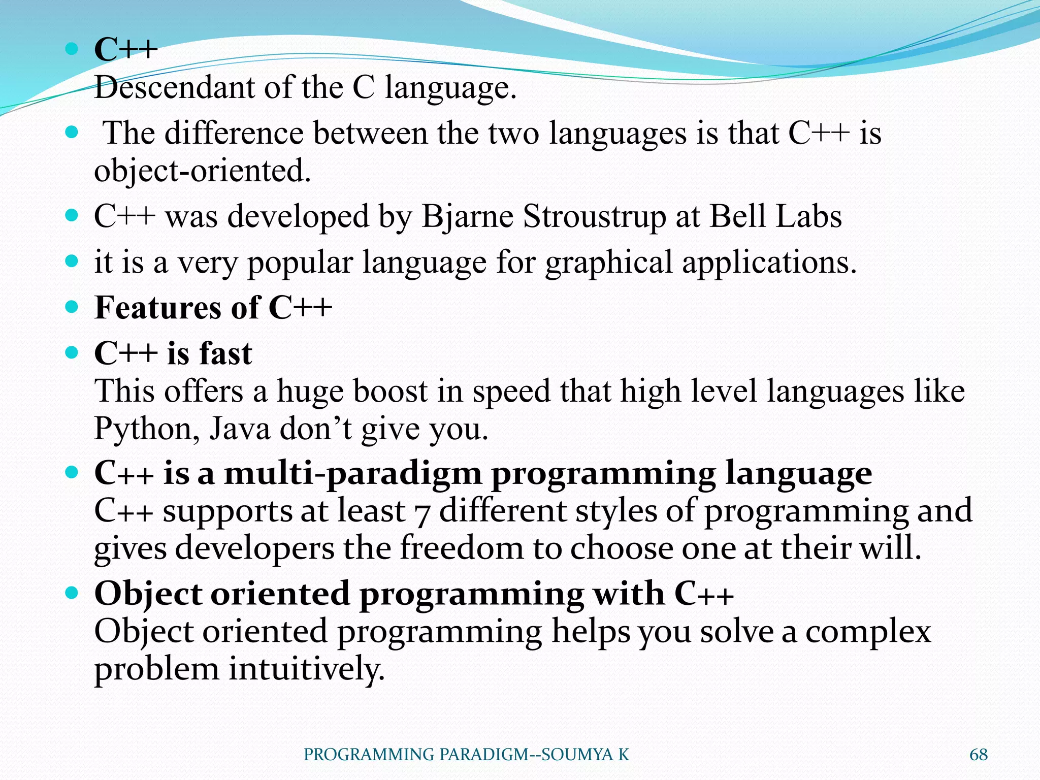  C++
Descendant of the C language.
 The difference between the two languages is that C++ is
object-oriented.
 C++ was developed by Bjarne Stroustrup at Bell Labs
 it is a very popular language for graphical applications.
 Features of C++
 C++ is fast
This offers a huge boost in speed that high level languages like
Python, Java don’t give you.
 C++ is a multi-paradigm programming language
C++ supports at least 7 different styles of programming and
gives developers the freedom to choose one at their will.
 Object oriented programming with C++
Object oriented programming helps you solve a complex
problem intuitively.
68PROGRAMMING PARADIGM--SOUMYA K
 